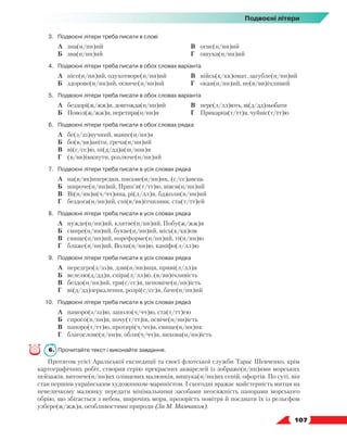   107
Подвоєні літери
3.	 Подвоєні літери треба писати в слові
	 А	 зна(н/нн)ий
	 Б	 зва(н/нн)ий
	 В	 огне(н/нн)ий
	 Г	 ошука(н/нн)ий
4.	 Подвоєні літери треба писати в обох словах варіанта
	 А	 пісе(н/нн)ий, одухотворе(н/нн)ий
	 Б	 здорове(н/нн)ий, освяче(н/нн)ий
	 В	 війсь(к/кк)омат, загубле(н/нн)ий
	 Г	 окая(н/нн)ий, не(в/вв)ічливий
5.	 Подвоєні літери треба писати в обох словах варіанта
	 А	 бездорі(ж/жж)я, довгожда(н/нн)ий
	 Б	 Повол(ж/жж)я, перетира(н/нн)я
	 В	 пере(л/лл)ють, ві(д/дд)зьобати
	 Г	 Прикарпа(т/тт)я, чуйніс(т/тт)ю
6.	 Подвоєні літери треба писати в обох словах рядка
	 А	 бе(з/зз)вучний, мавпе(н/нн)я
	 Б	 бо(в/вв)аніти, греча(н/нн)ий
	 В	 ві(с/сс)ю, пі(д/дд)а(ш/шш)я
	 Г	 (в/вв)імкнути, розлюче(н/нн)ий
7.	 Подвоєні літери треба писати в усіх словах рядка
	 А	 на(в/вв)ипередки, письме(н/нн)ик, (с/сс)авець
	 Б	 широче(н/нн)ий, Прип’я(т/тт)ю, вівся(н/нн)ий
	 В	 Ві(н/нн)и(ч/чч)ина, рі(л/лл)я, бджоли(н/нн)ий
	 Г	 бездога(н/нн)ий, спі(в/вв)ітчизник, ста(т/тт)ей
8.	 Подвоєні літери треба писати в усіх словах рядка
	 А	 нужде(н/нн)ий, клятве(н/нн)ий, Побу(ж/жж)я
	 Б	 смире(н/нн)ий, букве(н/нн)ий, місь(к/кк)ом
	 В	 свяще(н/нн)ий, пореформе(н/нн)ий, ті(н/нн)ю
	 Г	 блаже(н/нн)ий, Воли(н/нн)ю, каніфо(л/лл)ю
9.	 Подвоєні літери треба писати в усіх словах рядка
	 А	 передгро(з/зз)я, дзві(н/нн)иця, приві(л/лл)я
	 Б	 велелю(д/дд)я, спіра(л/лл)ю, (в/вв)ічливість
	 В	 бездо(н/нн)ий, тря(с/сс)я, непоміче(н/нн)ість
	 Г	 ві(д/дд)зеркалення, розрі(с/сс)я, баче(н/нн)ий
10.	 Подвоєні літери треба писати в усіх словах рядка
	 А	 паморо(з/зз)ю, заполо(ч/чч)ю, ста(т/тт)ею
	 Б	 спросо(н/нн)я, почу(т/тт)ів, освіче(н/нн)ість
	 В	 папоро(т/тт)ю, протирі(ч/чч)я, свяще(н/нн)ик
	 Г	 благослове(н/нн)я, обли(ч/чч)я, вихова(н/нн)ість
6.	 Прочитайте текст і виконайте завдання.
Протягом усієї Аральської експедиції та своєї флотської служби Тарас Шевченко, крім
картографічних робіт, створив серію прекрасних акварелей із зображе(н/нн)ями морських
пейзажів, витонче(н/нн)их олівцевих малюнків, вишука(н/нн)их сепій, офортів. По суті, він
став першим українським художником-мариністом. І сьогодні вражає майстерність митця на
невеличкому малюнку передати мінімальними засобами неосяжність панорами морського
обрію, що збігається з небом, широчінь моря, прозорість повітря й поєднати їх із рельєфом
узбере(ж/жж)я, особливостями природи (За М. Мамчаком).
 