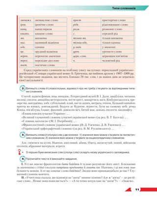   11
Типи словників
зневажл. зневажливе слово прост. просторічне слово
ірон. іронічне слово рідк. рідковживане слово
канц. канцеляризм розм. розмовне слово
книжн. книжне слово с. середній рід
мн. множина тільки мн. тільки множина
наз. називний відмінок тільки одн. тільки однина
одн. однина у знач. у значенні
ор. орудний відмінок уроч. урочисте слово
перен. переносне значення церк.-слов. церковнослов’янізм
перех. перехідне дієслово ч. чоловічий рід
поет. поетичне слово
Серед українських словників на особливу увагу заслуговує перекладний українсько-
російський «Словарь української мови» Б. Грінченка, що вийшов друком у 1907–1909 рр.
Це чотиритомне видання, що містить близько 70 тис. слів, і до наших днів не втратило
своєї актуальності.
2. 	Випишіть слова й словосполуки, відомості про які треба з’ясувати за відповідними типа-
ми словників.
Статей, кадити фіміам, піца, випадок, Літературний музей В. І. Даля, закаблуки, читання,
вилиці, сиплеш, авіаційна метеорологія, нести хрест, зашарітися, ваги, Кінбурнська коса, пре-
зирство, вантажівка, хобі, субтильний, плай, пасти задніх, витрата, очіпок, Буцький каньйон,
притча во язицех, довгожданий, Бодуен де Куртене, віднести, бути на сьомому небі, річка
Конка, пів’яблука, блават, фаховий, дамоклів меч, битий жак, донька, екологія ландшафту.
«Енциклопедія сучасної України»: … .
«Великий тлумачний словник сучасної української мови» (за ред. В. Т. Бусела): … .
«Словник наголосів» (М. І. Погрібний): … .
«Фразеологічний словник української мови» (В. Д. Ужченко, Д. В. Ужченко): … .
«Український орфографічний словник» (за ред. В. М. Русанівського): … .
3.	 Випишіть слова й сполуки слів у дві колонки: 1) значення яких можна з’ясувати за лінгвістич-
ним словником; 2) значення яких можна з’ясувати за енциклопедичним словником.
Але, сміятися на кутні, Ньютон, кмітливий, абияк, Одеса, натиснутий, інший, військова
геологія, абразивні матеріали, ятрити.
•	 З перших букв виписаних слів (сполук слів) складіть назву українського заповідника.
4.	 Прочитайте тексти й виконайте завдання.
І. Усі ми знаємо фразеологізм бити байдики й чудово розуміємо його зміст. Близькими
за значенням є стійкі сполуки витрішки продавати й ловити ґав. Напевно, і ці вислови знає
більшість мовців. А от що означає слово байдики? Звідки воно пришкандибало до нас? Тлу-
мачний словник мовчить.
ІІ. «Учителька сказала, що відповіді на “досці” запише пізніше? Але ж “доска” — це росій-
ське слово... Невже вона помиляється?» — «А ти точно почув саме на “досці”?» — «Авжеж».
 
