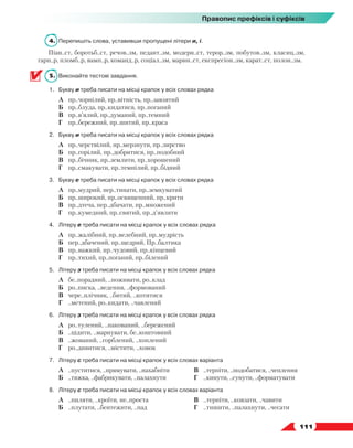   111
Правопис префіксів і суфіксів
4.	 Перепишіть слова, уставивши пропущені літери и, і.
Піан..ст, боротьб..ст, речов..зм, педант..зм, модерн..ст, терор..зм, побутов..зм, класиц..зм,
гарн..р, пломб..р, вамп..р, команд..р, соціал..зм, марин..ст, експресіон..зм, карат..ст, полон..зм.
5.	 Виконайте тестові завдання.
1.	 Букву и треба писати на місці крапок у всіх словах рядка
	 А	 пр..чорнілий, пр..вітність, пр..завзятий
	 Б	 пр..блуда, пр..кидатися, пр..поганий
	 В	 пр..в’ялий, пр..думаний, пр..темний
	 Г	 пр..бережний, пр..шитий, пр..краса
2.	 Букву и треба писати на місці крапок у всіх словах рядка
	 А	 пр..черствілий, пр..мерзнути, пр..зирство
	 Б	 пр..горілий, пр..добритися, пр..подобний
	 В	 пр..бічник, пр..землити, пр..хорошений
	 Г	 пр..смакувати, пр..темнілий, пр..бідний
3.	 Букву е треба писати на місці крапок у всіх словах рядка
	 А	 пр..мудрий, пер..тинати, пр..земкуватий
	 Б	 пр..широкий, пр..освященний, пр..крити
	 В	 пр..дтеча, пер..дбачати, пр..множений
	 Г	 пр..кумедний, пр..святий, пр..д’являти
4.	 Літеру е треба писати на місці крапок у всіх словах рядка
	 А	 пр..жалібний, пр..велебний, пр..мудрість
	 Б	 пер..дбачений, пр..щедрий, Пр..балтика
	 В	 пр..важкий, пр..чудовий, пр..кінцевий
	 Г	 пр..тихий, пр..поганий, пр..білений
5.	 Літеру з треба писати на місці крапок у всіх словах рядка
	 А	 бе..порадний, ..поживати, ро..клад
	 Б	 ро..писка, ..ведення, ..формований
	 В	 чере..плічник, ..битий, ..котитися
	 Г	 ..метений, ро..кидати, ..чавлений
6.	 Літеру з треба писати на місці крапок у всіх словах рядка
	 А	 ро..тулений, ..пакований, ..бережений
	 Б	 ..цідити, ..марнувати, бе..коштовний
	 В	 ..жований, ..горблений, ..хоплений
	 Г	 ро..дивитися, ..містити, ..ховок
7.	 Літеру с треба писати на місці крапок у всіх словах варіанта
	 А	 ..пуститися, ..прямувати, ..нахабніти
	 Б	 ..тяжка, ..фабрикувати, ..палахнути
	 В	 ..терпіти, ..подобатися, ..чеплення
	 Г	 ..кинути, ..сунути, ..форматувати
8.	 Літеру с треба писати на місці крапок у всіх словах варіанта
	 А	 ..пиляти, ..кроїти, не..проста
	 Б	 ..плутати, ..бентежити, ..пад
	 В	 ..терпіти, ..ковзати, ..чавити
	 Г	 ..тишити, ..палахнути, ..чесати
 
