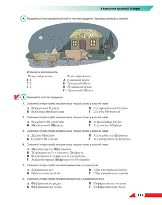   115
Уживання великої літери
4.	 Роздивіться ілюстрацію й виконайте тестове завдання (відповіді запишіть у зошит).
	Установіть відповідність.
Номер зображення Назва зображення
1 1
2 2
3 3
А чумацький шлях
Б Чумацький Шлях
В «Чумацький шлях»
Г «Чумацький Шлях»
5.	 Виконайте тестові завдання.
1.	 З великої літери треба писати лише перше слово у власній назві
	 А	 В(в)ерховна Р(р)ада
	 Б	 В(в)елика В(в)едмедиця
	 В	 Є(є)вропейський С(с)оюз
	 Г	 Д(д)ень У(у)чителя
2.	 З великої літери треба писати лише перше слово у власній назві
	 А	 К(к)абінет М(м)іністрів
	 Б	 М(м)олочний Ш(ш)лях
	 В	 З(з)апорозька С(с)іч
	 Г	 А(а)зовське М(м)оре
3.	 З великої літери треба писати лише перше слово у власній назві
	 А	 Д(д)іва М(м)арія
	 Б	 С(с)вяте П(п)исьмо
	 В	 А(а)ндріївська Ц(ц)ерква
	 Г	 В(в)оскресіння Г(г)осподнє
4.	 З великої літери треба писати лише перше слово у власній назві
	 А	 М(м)іністерство Ф(ф)інансів
	 Б	 Т(т)овариство Ч(ч)ервоного Х(х)реста
	 В	 К(к)итайська Н(н)ародна Р(р)еспубліка
	 Г	 А(а)дміністрація П(п)резидента У(у)країни
5.	 З великої літери треба писати прикметник у сполуці слів
	 А	 Д(д)амоклів меч
	 Б	 Б(б)альзаківський вік
	 В	 Ш(ш)експірівські сонети
	 Г	 Ш(ш)евченківська премія
6.	 З великої літери треба писати прикметник у словосполученні
	 А	 Ф(ф)ранківські рядки
	 Б	 Ф(ф)ранківська поема
	 В	 Ф(ф)ранківські читання
	 Г	 Ф(ф)ранківський стиль
 