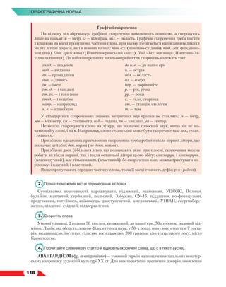   118
Орфографічна норма
Графічні скорочення
На відміну від абревіатур, графічні скорочення вимовляють повністю, а скорочують
лише на письмі: м — метр, кг — кілограм, обл. — область. Графічне скорочення треба писати
з крапкою на місці пропущеної частини слова, при цьому зберігається написання великих і
малих літер і дефісів, як і в повних назвах: півн.-сх. (північно-східний), півд.-зах. (південно-
західний), Півн. крим. канал (Північнокримський канал), Півд.-Зах. залізниця (Південно-За-
хідна залізниця). До найпоширеніших загальноприйнятих скорочень належать такі:
акад. — академік
вид. — видання
гр. — громадянин
див. — дивись
ім. — імені
і т. д. — і так далі
і т. ін. — і таке інше
і под. — і подібне
напр. — наприклад
н. е. — нашої ери
до н. е. — до нашої ери
о. — острів
обл. — область
оз. — озеро
пор. — порівняйте
р. — рік, річка
рр. — роки
с. — село, сторінка
ст. — станція, століття
т. — том
У стандартних скороченнях значень метричних мір крапки не ставлять: м — метр,
мм — міліметр, см — сантиметр, год — година, хв — хвилина, га — гектар.
Не можна скорочувати слова на літеру, що позначає голосний звук, якщо він не по-
чатковий у слові, і на ь. Наприклад, слово селянський може бути скорочене так: сел., селян.
і селянськ.
При збігові однакових приголосних скорочення треба робити після першої літери, що
позначає цей збіг: ден. норма (не денн. норма).
При збігові двох (і більше) літер, що позначають різні приголосні, скорочення можна
робити як після першої, так і після останньої літери цього збігу: власноруч. і власноручн.
(власноручний), але тільки власт. (властивий), бо скорочення влас. можна трактувати по-
різному: і власний, і властивий.
Якщо пропускають cередню частину слова, то на її місці ставлять дефіс: р-н (район).
2.	 Позначте можливі місця перенесення в словах.
Суспільство, коштовності, народжувати, підземний, знаменник, УЦОЯО, Полісся,
бульйон, мавпячий, серйозний, польовий, Забужко, СУ-15, піддашшя, по-французьки,
представник, готуймося, авіаносець, двоступеневий, мисливський, УНІАН, енергозбере-
ження, південно-східний, віддзеркалення.
3.	Скоротіть слова.
Умовні одиниці, 2 години 30 хвилин, книжковий, до нашої ери, 50 сторінок, родовий від-
мінок, Львівська область, доктор філологічних наук, у 50-х роках минулого століття, 7 гекта-
рів, видавництво, інститут, сільське господарство, 200 гривень, кінотеатр, цього року, місто
Краматорськ.
4.	 Прочитайте словникову статтю й відновіть скорочені слова, що є в тексті (усно).
АВАНГАРДИЗМ (фр. avantgardisme) — умовний термін на позначення загальних новатор-
ських напрямів у художній культурі ХХ ст. Для них характерні прагнення докорін. оновлення
 