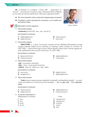   12
Вступ
ІІІ. З розмови по телефону: «“Агент 007 — кремезний чо­
лов’яга” — так написали в журналі. Аню, я обожнюю Деніела Крейга,
але не знаю, що значить кремезний… Можливо, харизматичний?»
А.	 Які типи словників стануть у пригоді в поданих вище ситуаціях?
Б.	Спробуйте знайти відповіді без словників, а за потреби ско-
ристайтеся ними.
5.	 Виконайте тестові завдання.
1.	 Прочитайте уривок.
	 ячмінний [jачм’ін:иеĭ], -нна, -нне; -нні [н':і]
	 Це матеріал із словника
	 А	 орфографічного
	 Б	 орфоепічного
	 В	 перекладного
	 Г	 наголосів
2.	 Прочитайте уривок.
ЦИБАТИЙ, -а, -е, розм. З довгими тонкими ногами. Цибатий Невкипілий, на цілу
голову в натовпі вищий за всіх, кумедно, як чорногуз, хитав головою (А. Головко, ІІ,
1957, 220). // Довгоногий (про птахів). Півень такий у дворі ходив. Ґалаґан, куряча по-
рода, цибатий та шия гола (О. Донченко, VІ, 1957, 108).
	 Це матеріал із словника
	 А	 фразеологічного
	 Б	 етимологічного
	 В	 орфографічного
	 Г	 тлумачного
3.	 Прочитайте уривок.
	 заїр, -а (грошова одиниця)
	 Заїр, -у (кол. назва країни й річки)
	 заїрець, -їрця, ор. -їрцем, мн. -їрці, -їрців
	 Це матеріал зі словника
	 А	 наголосів
	 Б	 морфемного
	 В	 орфоепічного
	 Г	 орфографічного
4.	 Прочитайте уривок.
Торік [торік], минулого року, торішній, позаторік, позаторішній, уторік — складне
слово, що виникло із словосполучення то(й)рік. — Див. ще рік, той. — Пор. тиждень,
тогід.
	 Це матеріал зі словника
	 А	 перекладного
	 Б	 орфоепічного
	 В	 орфографічного
	 Г	 етимологічного
5.	Установіть відповідність.
Маркування в словнику Слово
1	 діал.	
2	 заст.	
3	 розм.
4	 вульг.
А	 нажиратися 	
Б	 маршрутка 	
В	 ґаздиня
Г	 дукач
Д	 ківі
Деніел Крейг
 