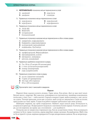   120
Орфографічна норма
4.	 НЕПРАВИЛЬНО позначено місце перенесення в слові
	 А	 зако|нний
	 Б	 завд|ання
	 В	 перел|лєш
	 Г	 сповід|дю
5.	 Правильно позначено місце перенесення в слові
	 А	 перед|ушити
	 Б	 перед|умати
	 В	 перед|часний
	 Г	 перед|ражнити
6.	 Правильно позначено місце перенесення в слові
	 А	 ЛАЗ|-105
	 Б	 МА|ГАТЕ
	 В	 чотири|лапий
	 Г	 близькос|хідний
7.	 Правильно позначено можливі місця перенесення в обох словах рядка
	 А	 зми|ри|ти|ся, від|род|жу|ва|ти
	 Б	 бов|ва|ні|ти, пе|рес|ми|ку|ва|ння
	 В	 пол|тавсь|кий, ма|льов|ни|чий
	 Г	 під|ві|кон|ня, Лук|’ян|чук
8.	 Правильно позначено можливі місця перенесення в обох словах рядка
	 А	 про|фе|сорс|ький, Ми|ко|ла|йо|вич
	 Б	 во|сьми|гран|ний, усе|світ
	 В	 ві|сім|де|сят, зне|нац|ька
	 Г	 ве|сіл|ля, я|лин|ко|вий
9.	 Правильно зроблено скорочення в рядку
	 А	 5 м. 10 см. (5 метрів 10 сантиметрів)
	 Б	 с.-госп. (сільськогосподарський)
	 В	 пошир. (поширений)
	 Г	 укра. (український)
10.	 Правильно скорочено слово в рядку
	 А	 пд.зах. (південно-західний)
	 Б	 7 прим. (7 примірників)
	 В	 16 сторі. (16 сторінок)
	 Г	 25 кг. (25 кілограмів)
6.	 Прочитайте текст і виконайте завдання.
Паркан
Нарешті йому вдалося купити ділянку. Гарне місце, біля річки. Досі не мав своєї землі.
Батьки жили у квартирі. Він замолоду поневірявся по гуртожитках, винаймав помешкання,
потім жив у тещі. І ось — свій клаптик. Сюрчать коники в траві, жаби кумкають у ямі, дости-
гає алича. Увечері приходив, коли вже сутеніло, щоб сусіди не дивувалися. Сидів на поліні,
прислухався до тиші, мріяв. Удома й на роботі говорив здебільшого про свою ділянку.
Найперше вирішив, що треба огородитися. Найняті люди копали рови, бетонували їх,
устромляли арматуру. На фундаменті мурували з масивних блоків паркан. Спочатку два мет­
ри, але він вирішив, що краще два з половиною — для надійності.
Тепер він уже не ховався від стороннього ока. Був як за кам’яною стіною. Хоча колишнього
затишку не було: трава столочена, дерева вирубані, озерце засипано. Будмайданчик. Щоб стіна
не була сірою й глухою, вирішив прикрасити її згори декоративним дашком. На це витратив ре-
 