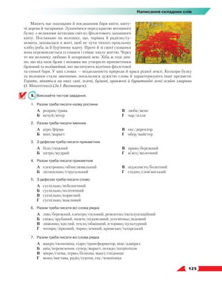   125
Написання складних слів
Манять нас пахощами й поєднанням барв квіти, квіту-
чі дерева й чагарники. Зупинімося перед красою весняного
бузку з великими кетягами світло/фіолетового запашного
квіту. Погляньмо на волошку, що, чарівна й радісно/су-
мовита, заховалася в житі, щоб не чути тихого прокльону
хлібо/роба за її бур’янову вдачу. Проте й зі своєї схованки
вона перемовляється із сонцем і співає хвалу життю. Через
те ми волошку любимо й зачаровані нею. Хіба ж тоді див-
но, що від назв бузок і волошка ми утворили прикметники
бузковий та волошковий, які звеличують відтінки фіолетової
та синьої барв. У цих словах — нездоланність природи й краса рідної землі. Кольори бузку
та волошки стали звичними, посилилися дужістю слова й характеризують інші предмети:
Горять, міняться на очах сині, зелені, бузкові, оранжеві й бурштинові легкі осяйні хмарини
(І. Микитенко) (За І. Вихованцем).
5.	 Виконайте тестові завдання.
1.	 Разом треба писати назву рослини
	 А	 розрив/трава
	 Б	 нечуй/вітер
	 В	 люби/мене
	 Г	 чар/зілля
2.	 Разом треба писати іменник
	 А	 агро/фірма
	 Б	 міні/маркет
	 В	 екс/директор
	 Г	 обер/майстер
3.	 З дефісом треба писати прикметник
	 А	 біло/сніжний
	 Б	 хитро/мудрий
	 В	 право/бережний
	 Г	 м’ясо/молочний
4.	 Разом треба писати прикметник
	 А	 електронно/обчислювальний
	 Б	 лісопильно/стругальний
	 В	 підзолисто/болотний
	 Г	 східно/слов’янський
5.	 З дефісом треба писати слово
	 А	 суспільно/небезпечний
	 Б	 суспільно/політичний
	 В	 суспільно/корисний
	 Г	 суспільно/важливий
6.	 Разом треба писати всі слова рядка
	 А	 ліво/бережний, електро/силовий, ремонтно/експлуатаційний
	 Б	 свіжо/зрубаний, нижче/підписаний, усесвітньо/відомий
	 В	 лимонно/кислий, тепло/обмінний, історико/культурний
	 Г	 чотири/зірковий, чорно/земний, кримсько/татарський
7.	 Разом треба писати всі слова рядка
	 А	 макро/економіка, гідро/трансформатор, віце/адмірал
	 Б	 авіа/перевезення, супер/маркет, псевдо/патріотизм
	 В	 мікро/схема, термо/білизна, максі/спідниця
	 Г	 моно/вистава, радіо/гурток, екс/чемпіонка
 