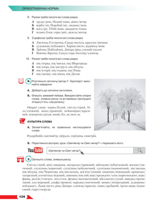   126
Орфографічна норма
8.	 Разом треба писати всі слова рядка
	 А	 трудо/день, Непий/пиво, дівич/вечір
	 Б	 вербо/ліз, Перебий/ніс, людино/день
	 В	 носо/ріг, Убий/вовк, двадцяти/тонка
	 Г	 шлако/блок, гори/цвіт, дизель/мотор
9.	 З дефісом треба писати всі слова рядка
	 А	 Лисичка/Сестричка, Савур/могила, красуня/дівчина
	 Б	 художник/пейзажист, Харків/місто, жаднюга/вовк
	 В	 Зайчик/Побігайчик, Дніпро/ріка, учений/еколог
	 Г	 Вовчик/Братик, Сапун/гора, богатир/хлопець
10.	 Разом треба писати всі слова рядка
	 А	 пів/огірка, пів/миски, пів/Миргорода
	 Б	 пів/озера, пів/каструлі, пів/яблука
	 В	 пів/історії, пів/години, пів/Рима
	 Г	 пів/океану, пів/вікна, пів/Десни
6.	 Розгляньте світлину (автор Г. Герлічер) і вико-
найте завдання.
А.	 Доберіть до світлини заголовок.
Б.	 Опишіть зимовий пейзаж. Використайте опор­
ні
слова, знявши риску та вставивши пропущені
літери (п’ять–сім речень).
Опорні слова: чорно/білий, світло/сірий, бі­
ло/сніжний, моно/хромний, неймовірно/краси-
вий, новорічно/різдв..яний, біл..ш/мен..ш.
КУЛЬТУРА СЛОВА
А.	 Запам’ятайте, як правильно наголошувати
слова.
Роздрібний, сантиметр, свердло, середина, симетрія.
Б.	 Перегляньте експрес-урок «Святвечір чи Свят-вечір?» і перекажіть його.
7.	 Запишіть слова, знявши риску.
Світло/синій, міні/завдання, авторсько/правовий, військово/зобов’язаний, воєнно/так-
тичний, суспільно/корисний, суспільно/небезпечний, суспільно/економічний, пів/вагона,
пів/яблука, пів/Чернігова, пів/апельсина, дев’яти/тонний, південно/німецький, кримсько/
татарський, усесвітньо/відомий, лимонно/кислий, віце/президент, член/кореспондент, агро/
фірма, розтяг/стискач, лісо/степ, фізико/математичний, абсолютно/сухий, швидко/прочи-
таний, зло/ворожий, альфа/промені, народно/поетичний, мовно/літературний, художник/
пейзажист, Львів/місто, ріка/Дніпро, хлопець/красень, свіжо/зрубаний, трохи вище/підпи-
саний, гідро/споруда.
 