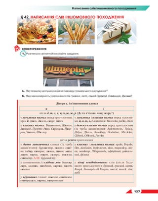   127
Написання слів іншомовного походження
СПОСТЕРЕЖЕННЯ
1.	 Розгляньте світлину й виконайте завдання.
А.	 Яку помилку допущено в назві закладу громадського харчування?
Б.	 Яка закономірність у написанні слів грисині, лате, піца й Одіссей, Голландія, Джонні?
Літери и, і в іншомовних словах
и і
після д, т, з, с, ц, ч, ш, ж, р (Де ти з’їси цю чашу жиру?)
у загальних назвах перед приголосним,
крім й: гриль, дизель, синус, чипси
у загальних і власних назвах перед голосни-
ми, й, я, ю, є, ї: ажіотаж, Валенсія, радій, Дієго
у власних назвах: Вашингтон, Жизель,
Зигмунд, Пуерто-Рико, Сиракузи, Цице-
рон, Чикаго, Шиллер
у деяких власних назвах перед приголосним
(їх треба запам’ятати): Арістотель, Грімм,
Дідро, Дізель, Занзібар, Зімбабве, Міссісіпі,
Сідней, Одіссей, Россіні
після решти приголосних
у давно запозичених словах (їх треба
запам’ятати): бурмистер, вимпел, єхид-
на, імбир, кипарис, лиман, лимон, миля,
мирт, нирка, спирт, химера, книжка,
скипидар. АЛЕ: бургомістр
у власних і загальних назвах: архів, Берлін,
біт, гігабайт, імпічмент, кіно, тирамісу, лін-
ки, манікюр, Нідерланди, офіційний, унікаль-
ний, фізика
у запозиченнях із східних мов: башкир,
гиря, калмик, кинджал, киргиз, кисет,
кишлак
у кінці невідмінюваних слів (після будь-
якого приголосного): броколі, грисині, капрі,
Капрі, Леонардо ді Капріо, мюслі, таксі, хіпі,
хобі
у церковних словах: єпископ, єпитимія,
єпитрахиль, мирта, митрополит
§ 42. НАПИСАННЯ СЛІВ ІНШОМОВНОГО ПОХОДЖЕННЯ
 