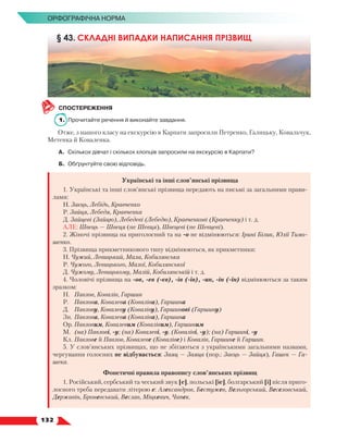   132
Орфографічна норма
СПОСТЕРЕЖЕННЯ
1.	 Прочитайте речення й виконайте завдання.
Отже, з нашого класу на екскурсію в Карпати запросили Петренко, Галицьку, Ковальчук,
Метенка й Коваленка.
А.	Скількох дівчат і скількох хлопців запросили на екскурсію в Карпати?
Б.	 Обґрунтуйте свою відповідь.
Українські та інші слов’янські прізвища
1. Українські та інші слов’янські прізвища передають на письмі за загальними прави-
лами:
Н. Заєць, Лебідь, Кравченко
Р. Зайця, Лебедя, Кравченка
Д. Зайцеві (Зайцю), Лебедеві (Лебедю), Кравченкові (Кравченку) і т. д.
АЛЕ: Швець — Швеця (не Шевця), Швецеві (не Шевцеві).
2. Жіночі прізвища на приголосний та на -о не відмінюються: Ірині Білик, Юлії Тимо­
шенко.
3. Прізвища прикметникового типу відмінюються, як прикметники:
Н. Чужий, Левицький, Мала, Кобилянська
Р. Чужого, Левицького, Малої, Кобилянської
Д. Чужому, Левицькому, Малій, Кобилянській і т. д.
4. Чоловічі прізвища на -ов, -ев (-єв), -ів (-їв), -ин, -ін (-їн) відмінюються за таким
зразком:
Н.	 Павлов, Ковалів, Гаршин
Р.	 Павлова, Ковалева (Коваліва), Гаршина
Д.	 Павлову, Ковалеву (Коваліву), Гаршинові (Гаршину)
Зн.	 Павлова, Ковалева (Коваліва), Гаршина
Ор.	Павловим, Ковалевим (Ковалівим), Гаршиним
М.	 (на) Павлові, -у; (на) Ковалеві, -у, (Коваліві, -у); (на) Гаршині, -у
Кл.	Павлове й Павлов, Ковалеве (Коваліве) і Ковалів, Гаршине й Гаршин.
5. У слов’янських прізвищах, що не збігаються з українськими загальними назвами,
чергування голосних не відбувається: Заяц — Заяца (пор.: Заєць — Зайця), Гашек — Га-
шека.
Фонетичні правила правопису слов’янських прізвищ
1. Російський, сербський та чеський звук [е], польські [іе], болгарський [і] після приго-
лосного треба передавати літерою е: Александров, Бестужев, Вельгорський, Веселовський,
Державін, Броневський, Веслав, Міцкевич, Чапек.
§ 43. СКЛАДНІ ВИПАДКИ НАПИСАННЯ ПРІЗВИЩ
 