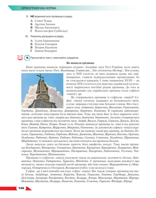   136
Орфографічна норма
9.	 НЕ відмінюється прізвище в рядку
	 А	 Семен Чумак
	 Б	 Арутюн Акопян
	 В	 Шалва Амонашвілі
	 Г	 Вільгельм фон Гумбольдт
10.	 Помилку допущено в рядку
	 А	 Іллею Іванишиним
	 Б	 Олесем Гончарем
	 В	 Петром Біденком
	 Г	 Іваном Бондарем
6.	 Прочитайте текст і виконайте завдання.
Як виникли прізвища
Наші прізвища виникли порівняно недавно. Згадаймо часи Русі-України, коли навіть
князі мали тільки імена: Олег, Володимир, Святослав... Або літописець Нестор... Поступово,
десь із ХІІІ століття, до імен додавали назви, які, най-
імовірніше, ставали індивідуальними прізвиськами, бо
не стосувалися нащадків. І лише наприкінці ХVІІІ — на
початку ХІХ століття в усіх верствах української суспіль-
ності закріпилися постійні родові прізвища. До того  ж
визначальними для українських прізвищ стали суфікси
-енк(о) і -ук.
Як утворювалися прізвища із суфіксом -енк(о)? Су-
фікс -енк(о) спочатку додавався до батьківського імені,
а отже, виражав стосунки між батьком і сином. Він стосу-
вався сина: Андрієнко, Борисенко, Василенко, Герасименко,
Гордієнко, Давиденко, Денисенко, Дмитренко, Карпенко, Клименко. В  українців найпошире-
нішим, особливо популярним було ймення Іван. Тому від імені Іван та його варіантів похо-
дить ряд прізвищ на -енко, наприклад: Іваненко, Іванченко, Іваниченко. Активно утворювалися
прізвища з цим суфіксом від чоловічих імен: Андрій, Василь, Гаврило, Герасим, Данило, Дем’ян,
Клим, Матвій, Павло, Петро, Роман та ін. Пізніше виникали прізвища на -енко й від жіночих
імен: Галенко, Катренко, Марусенко, Мокренко, Оленченко. За допомогою суфікса -енк(о) укра-
їнські прізвища відрізняються від інших. Коли ми назвемо такий ряд прізвищ, як Біленко, Бо-
сенко, Гаркавенко, Гніденко, Горбенко, Віденко, Довженко, Жиленко, Жученко, Косенко, Орленко,
Осадченко, Рибченко, Руденко, Рябенко, Рябченко, Саленко, Сліпченко, Холоденко, Шрамченко,
Щербатенко, то неважко здогадатися, що вони походять від прізвиськ батьків.
Люди звертали увагу на батькове заняття, його професію, посаду. Тому маємо прізви-
ща Бондаренко, Вівчаренко, Гончаренко, Кравченко, Кухаренко, Кушніренко, Лимаренко, Май-
стренко, Мельниченко, Мірошниченко, Пастушенко, Писаренко, Рибальченко, Тесленко, Тка-
ченко, Чередниченко, Шаповаленко.
Прізвища із суфіксом -енк(о) указували також на національну належність батька: Лит-
виненко, Німченко, Татарченко, Турченко, Шведенко. У прізвищах знаходимо відомості про
місцевість, звідки походив перший носій прізвища, або інші ознаки: Миргородченко (з Мир-
города), Охтирченко (з Охтирки), Волощенко (тобто «син волоха») тощо.
Суфікс -ук (-юк) немовби наслідує суфікс -енк(о). Він також утворює прізвища від іме-
ні батька: Андрійчук, Антонюк, Борисюк, Власюк, Гаврилюк, Гнатюк, Гордійчук, Данилюк,
Дем’янчук, Захарчук, Кондратюк, Костюк, Лазарук, Левчук, Максимчук, Мартинюк, Марчук,
Микитюк, Михайлюк, Назарук, Панасюк, Романюк, Семенюк, Тарасюк, Федорук, Юрчук.
 