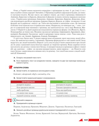   137
Складні випадки написання прізвищ
Отже, в Україні можна визначити меридіани з прізвищами на енко- й -ук (-юк). А чи є
щось подібне в інших народів? Звичайно, є! Прізвища подібної за функцією будови, але іншо-
го звучання існують. Ви вже знаєте, що суфікси -енк(о), -ук (-юк) у прізвищах Антоненко й
Антонюк, Борисенко та Борисюк, Даниленко й Данилюк та інших спочатку виражали значення
«син». Українським прізвищам Антоненко, Антонюк, Борисенко, Борисюк, Денисенко, Дени-
сюк відповідають російські прізвища Антонов, Борисов, Денисов, де суфікс -ов виконує ті самі
функції, що й українські -енк(о) і -ук. Тобто він пов’язаний зі значенням «син». Це значення
особ­
ливо чітко виявляється в германських мовах. Наприклад, по-німецьки син — «зон», і че-
рез те в німецькій мові типовими є прізвища, що закінчуються на -сон (-зон): Йогансон, Юр-
генсон. У Норвегії та Данії закріпилася видозмінена германська форма -сен: Йогансен, Ларсен.
Помандруймо до інших мов. Візьмімо грузинські прізвища Аміранашвілі, Гурамішвілі, Джа-
вахішвілі, Павліашвілі. Грузинське -швілі в прізвищах також означає «син». Така сама роль і
вірменського -ян: Акопян, Арутюнян, Ісаакян, Хачатурян.
У світі існує багато мов. У різних народів вони неоднакові, проте мислення людей збіга-
ється. Це виявляється навіть у прізвищах. Прізвища формувалися в той самий спосіб. Іноді
видається, що людей неначебто збирали з усіх усюд на раду й вони домовлялися про спільні
дії, бо дивує однаковий підхід багатьох народів до творення прізвищ. Якщо українці хотіли
наголосити, що дитина є сином свого батька, то використовували в прізвищах суфікси -енк(о)
або -ук; а росіяни — суфікс -ов; грузини використовують -швілі; вірмени — -ян. Поняття «син
свого батька» закріплювалося мовами світу по-різному. Але спосіб мислення в людей подіб­
ний (Н. Клименко).
А.	Складіть письмовий план статті.
Б.	Усно перекажіть текст за складеним планом, наводячи по два-три приклади прізвищ до
кожного пункту.
КУЛЬТУРА СЛОВА
А.	 Запам’ятайте, як правильно наголошувати слова.
Благовіст, наскрізний, обруч, сантиметр, сеча.
Б.	 Запам’ятайте правильний варіант слововживання.
НЕПРАВИЛЬНО ПРАВИЛЬНО
розкрити журнал розгорнути журнал
біля тридцяти хвилин близько тридцяти хвилин
люба проблема будь-яка проблема
сто років тому назад сто років тому
перший млинець комом перший млинець нанівець
7.	 Виконайте завдання.
А.	 Провідміняйте прізвища в однині.
Першин, Андієвська, Прокопів, Міцкевич, Діккенс, Тарасенко, Пилипчук, Ганський.
Б.	 Запишіть російські прізвища українською мовою й провідміняйте їх в однині.
Белов, Чижов, Филиппов, Агеева, Крамской, Светлая, Вернадский, Цветаева, Васнецов,
Лермонтов.
 