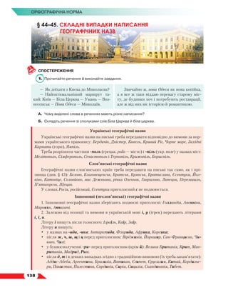   138
Орфографічна норма
СПОСТЕРЕЖЕННЯ
1.	 Прочитайте речення й виконайте завдання.
—	 Як доїхати з Києва до Миколаєва?
—	 Найоптимальніший маршрут та-
кий: Київ — Біла Церква — Умань — Воз-
несенськ — Нова Одеса — Миколаїв.
Звичайно ж, нова Одеса як нова копійка,
а я все ж таки віддаю перевагу старому міс-
ту, де будинки хоч і потребують реставрації,
але ж від них віє історією й романтикою.
А.	 Чому виділені слова в реченнях мають різне написання?
Б.	Складіть речення зі сполуками слів Біла Церква й біла церква.
Українські географічні назви
Українські географічні назви на письмі треба передавати відповідно до вимови за нор-
мами українського правопису: Бердичів, Дністер, Ковель, Кривий Ріг, Чорне море, Західні
Карпати (гори), Ямпіль.
Треба розрізняти частини -поль (грецьк. polis — місто) і -піль (укр. поле) у назвах міст:
Мелітополь, Сімферополь, Севастополь і Тернопіль, Крижопіль, Бориспіль.
Слов’янські географічні назви
Географічні назви слов’янських країн треба передавати на письмі так само, як і прі­
звища (див. § 43): Бєлово, Благовєщенськ, Братськ, Брянськ, Братислава, Єсентуки, Йол-
кіно, Катовіце, Соловйово, мис Дежньова, річка Оленьок, Гаврилово, Липецьк, Перемишль,
П’ятигорськ, Щецин.
У словах Росія, російський, Єсентуки приголосний с не подвоюється.
Іншомовні (неслов’янські) географічні назви
1. Іншомовні географічні назви зберігають подвоєні приголосні: Голландія, Апенніни,
Марокко, Аппалачі.
2. Залежно від позиції та вимови в українській мові i, y (ігрек) передають літерами
і, ї, и.
Літеру ї пишуть після голосного: Ізраїль, Каїр, Заїр.
Літеру и пишуть:
•	 у назвах на -ида, -ика: Антарктида, Флорида, Африка, Корсика;
•	 після ж, ч, ш, щ і ц перед приголосним: Вірджинія, Йоркшир, Сан-Франциско, Чи-
каго, Чилі;
•	 у буквосполученні -ри- перед приголосним (крім й): Велика Британія, Крит, Мав-
ританія, Мадрид, Рим;
•	 після д, т і в деяких випадках згідно з традиційною вимовою (їх треба запам’ятати):
Аддис-Абеба, Аргентина, Бразилія, Ватикан, Єгипет, Єрусалим, Китай, Кордильє-
ри, Пакистан, Палестина, Сардинія, Сирія, Сицилія, Скандинавія, Тибет.
§ 44–45. СКЛАДНІ ВИПАДКИ НАПИСАННЯ
ГЕОГРАФІЧНИХ НАЗВ
 