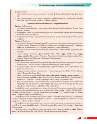   139
Складні випадки написання географічних назв
Літеру і пишуть:
•	 після приголосного перед голосним та я, ю, є, й: Оссіан, Австрія, Греція, Дієго-Гар-
сія;
•	 після приголосних, не згаданих у правилах на вживання и, і в кінці слова: Лісабон,
Міссісіпі, Сочі, Нагасакі, Поті, Ніл, Сідней, Севілья.
Правопис складних і складених географічних назв
Окремо треба писати:
•	 поєднання прикметника з іменником: Біла Церква, Західна Європа, Зелена Гура,
Стара Планина;
•	 географічні назви й родові поняття при них: Кавказький хребет, Скандинавський
півострів, Фінська затока;
•	 поєднання іменника з порядковим числівником: Залісся Перше, Перше Садове, Гіль-
ча Друга.
Разом треба писати:
•	 поєднання іменника, прикметника або числівника з іменником за допомогою спо-
лучного звука: Білопілля, Верболози, Індокитай, Старокостянтинів, Семигори,
Трипілля, Ясногородка. АЛЕ: Австро-Угорщина, Азово-Чорномор’я;
•	 поєднання дієслова наказового способу з іменником: Вернигородок, Гуляйполе, Ко-
пайгород;
•	 назви з другою частиною -град, -город, -піль, -поль, -бург, -ленд, -пілс, -таун,
-шир, -штадт: Красноград, Новгород, Крижопіль, Севастополь, Бранденбург, Кем-
берленд, Даугавпілс, Кейптаун, Йоркшир, Рудольштадт.
З дефісом треба писати:
•	 поєднання двох іменників або прикметника з іменником без сполучного голосного:
Гвінея-Бісау, Глинськ-Загора, Кам’янець-Подільський, Пуща-Водиця;
•	 поєднання двох імен або імені й прізвища: Андрієво-Іванівка, Івано-Франківськ, Ми-
хайло-Коцюбинське;
•	 поєднання іншомовних компонентів — повнозначних слів: Аддис-Абеба, Буенос-
Айрес, Чатир-Даг, Іссик-Куль;
•	 назвизпершоючастиноювест-,іст-,нью-,сан-,сант-,санкт-,санта-,сент-, а та-
кож із кінцевими -ривер, -сіті: Вест-Індія, Іст-Лондон, Нью-Йорк, Сан-Франциско,
Сант-Яго, Сент-Луїс, Санкт-Петербург, Фолл-Ривер, Атлантик-Сіті;
•	 назви з українськими або іншомовними службовими частинами мови: Новосілки-
на-Дніпрі, Яр-під-Зайчиком, Франкфурт-на-Майні, Ріо-де-Жанейро, Па-де-Кале,
Лас-Вегас, Лос-Анджелес, Ла-Манш, Бург-ель-Араб.
Географічні назви, що складаються з двох іменників або іменника та присвійного при-
кметника, треба відмінювати лише в другій частині: Аддис-Абеба — Аддис-Абеби, Аддис-
Абебою; Орєхово-Зуєво — Орєхово-Зуєва, Орєхово-Зуєвим. АЛЕ: Конча-Заспа — у Кончі-
Заспі, Пуща-Водиця — у Пущі-Водиці.
Географічні назви, що відповідають конструкції «місто на якомусь місці», відмінюють-
ся лише в першій частині: Франкфурт-на-Майні — у Франкфурті-на-Майні; Новосілки-
на-Дніпрі — у Новосілках-на-Дніпрі.
Географічні назви, що складаються з прикметника й іменника чи навпаки, відмінюють-
ся в обох частинах: Гола Пристань — Голої Пристані; Кам’янець-Подільський — Кам’янця-
Подільського.
Не відмінюються географічні назви, що закінчуються на е (є), і (ї), о, у (ю): Туапсе,
Улан-Уде, Капрі, Порт-Луї, Делі, Тбілісі, Глазго, Марокко, Баку, Кюсю.
 