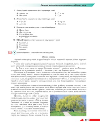   141
Складні випадки написання географічних назв
7.	 Літеру і треба написати на місці пропуску в слові
	 А	 Аргент..на
	 Б	 Пак..стан
	 В	 С..ц..лія
	 Г	 Соч..
8.	 Літеру і треба написати на місці пропуску в слові
	 А	 Корс..ка
	 Б	 Аркт..ка
	 В	 Флор..да
	 Г	 Адр..атика
9.	 Перша частина відмінюється в географічній назві
	 А	 Па-де-Кале
	 Б	 Лос-Анджелес
	 В	 Ріо-де-Жанейро
	 Г	 Франкфурт-на-Майні
10.	 НЕМАЄ подвоєння приголосних на місці крапок у слові
	 А	 Калькут..а
	 Б	 Єс..ентуки
	 В	 Гол..андія
	 Г	 Андор..а
6.	 Прочитайте текст і виконайте тестові завдання.
Жменя вишень
Паровий млин притулився до рудого горба, пахкав над селом чорним димом, шурхотів
жорнами.
У млині вже багато літ орудував дядько Євдоким. Високий, незграбний, наче з жовтого
воску зліплений, породжував насмішки дотепних вусанів, страхопудив малечу.
— Як будете вередувати, до дядька Євдокима відведу! — гримали мати на збитошних
пуцьвірінків, котрі лящали на подвір’ї. — Мельник хутко з вас борошно змеле...
Лелечко, як то було лячно! Навіть дідька лисого так не страхалися, як того цибатого дядь-
ка, що день гибів у млині. І нам миттю уявлялося: кине Євдоким нас у ківш, жорна переме-
лють наші кісточки, і не будемо вже гасати поза городами з коліщатками, не закрадатимемось
у сусідські садки, не дратуватимемо індиків на подвір’ї старого Фоки... А мати рознесуть плач
гіркий по всьому кутку, шукаючи-виглядаючи нас, хоча самі й спровадили до того ж страхо-
пудного мірошника.
Недалеко від млина левада розкошувала розлогими вербами, лататтям, лепехою та ще
чимось рясним і буйним, чого ми доти не знали. Попід вербами, між тим зіллям, тихо пливла
вузесенька, наче шовкова ниточка, річечка, звивалася, переблискувала хвильками, воркувала
під корчами. Казав Михалко, старший від нас, що та річечка впадає в ставок, який заховався
між дуплистих яворів на Стадниці.
Щовесни, тільки-но зійде ніздрюватий
сніг із городів, пригріє лагідне сонечко, зграй-
ками випурхували із сонних обійсть дітлахи.
Скучивши за теплом, весняними ігрищами,
пускали хвостатих зміїв над селом, бігали
навперейми, гуляли ганчір’яними м’ячами в
гилки. А мене з Михалком манила левада...
Якось надвечір, коли сонце сховалося за
череду розгіллячених верб, ми з Михалком
сиділи над сажавкою. Вода в копанці була та-
 