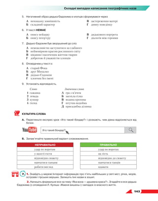   143
Складні випадки написання географічних назв
5.	Негативний образ дядька Євдокима в хлопців сформувався через
	 А	 непоказну зовнішність
	 Б	 складний характер
	 В	 застереження матері
	 Г	 дивну поведінку
6.	У тексті НЕМАЄ
	 А	 опису пейзажу
	 Б	 опису інтер’єру
	 В	 дядькового портрета
	 Г	 діалогів між героями
7.	 Дядько Євдоким був зворушений до сліз
	 А	 неможливістю заступитися за слабшого
	 Б	 неймовірною красою рослинного світу
	 В	 цікавим і насиченим життям тварин
	 Г	 добротою й уважністю хлопців
8.	 Оповідачем у тексті є
	 А	 старий Фока
	 Б	 друг Михалко
	 В	 дядько Євдоким
	 Г	 хлопчик без імені
9.	Установіть відповідність.
Слово Значення слова
1 сажавка
2 левада
3 кушир
4 гилка
А	 гра з м’ячем
Б	 засохла гілка
В	 водяна кропива
Г	 штучна водойма
Д	 присадибна ділянка
КУЛЬТУРА СЛОВА
А.	 Перегляньте експрес-урок «Хто такий бондар?» і розкажіть, чим діжка відрізняється від
бочки.
Б.	 Запам’ятайте правильний варіант слововживання.
НЕПРАВИЛЬНО ПРАВИЛЬНО
удар по воротам удар по воротах
у якості гостя як гість
відповідно сюжету відповідно до сюжету
навчатися танцям навчатися танців
робити вигляд вдавати
7.	 1. Знайдіть у мережі Інтернет інформацію про п’ять найбільших у світі міст, річок, морів,
островів і гірських вершин. Запишіть їхні назви в зошит.
	 2. Напишіть формальне есе на тему «Яка вона — душевна краса?». Згадайте в есе дядька
Євдокима (з оповідання Л. Куліша «Жменя вишень») і випадок із власного життя.
 