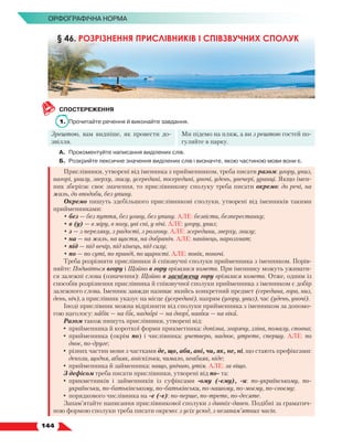   144
Орфографічна норма
СПОСТЕРЕЖЕННЯ
1.	 Прочитайте речення й виконайте завдання.
Зрештою, вам видніше, як провести до-
звілля.
Ми підемо на пляж, а ви з рештою гостей по-
гуляйте в парку.
А.	 Прокоментуйте написання виділених слів.
Б.	 Розкрийте лексичне значення виділених слів і визначте, якою частиною мови вони є.
Прислівники, утворені від іменника з прийменником, треба писати разом: угору, униз,
нагорі, унизу, зверху, знизу, усередині, посередині, уночі, удень, увечері, уранці. Якщо імен-
ник зберігає своє значення, то прислівникову сполуку треба писати окремо: до речі, на
жаль, до вподоби, без упину.
Окремо пишуть здебільшого прислівникові сполуки, утворені від іменників такими
прийменниками:
• без — без пуття, без угаву, без упину. АЛЕ: безвісти, безперестанку;
• в (у) — в міру, в ногу, уві сні, у вічі. АЛЕ: угору, униз;
• з — з переляку, з радості, з розгону. АЛЕ: зсередини, зверху, знизу;
• на — на жаль, на щастя, на добраніч. АЛЕ: нанівець, нарозхват;
• під — під вечір, під кінець, під силу;
• по — по суті, по правді, по щирості. АЛЕ: повік, поночі.
Треба розрізняти прислівники й співзвучні сполуки прийменника з іменником. Порів-
няйте: Подивіться вгору і Щойно в гору врізалася комета. При іменнику можуть уживати-
ся залежні слова (означення): Щойно в засніжену гору врізалася комета. Отже, одним із
способів розрізнення прислівника й співзвучної сполуки прийменника з іменником є добір
залежного слова. Іменник завжди називає якийсь конкретний предмет (середина, гора, низ,
день, ніч), а прислівник указує на місце (усередині), напрям (угору, униз), час (удень, уночі).
Іноді прислівник можна відрізнити від сполуки прийменника з іменником за допомо-
гою наголосу: набік — на бік, надворі — на дворі, навіки — на віки.
Разом також пишуть прислівники, утворені від:
•	прийменника й короткої форми прикметника: допізна, згарячу, зліва, помалу, сповна;
•	прийменника (окрім по) і числівника: учетверо, надвоє, утретє, спершу. АЛЕ: по
двоє, по-друге;
•	різних частин мови з частками де, що, аби, ані, чи, як, не, ні, що стають префіксами:
деколи, щодня, абияк, аніскільки, чимало, неабияк, ніде;
•	прийменника й займенника: нащо, унічию, утім. АЛЕ: за віщо.
З дефісом треба писати прислівники, утворені від по- та:
•	прикметників і займенників із суфіксами -ому (-єму), -и: по-українському, по-
українськи, по-батьківському, по-батьківськи, по-нашому, по-моєму, по-своєму;
•	порядкового числівника на -е (-є): по-перше, по-третє, по-десяте.
Запам’ятайте написання прислівникової сполуки з давніх-давен. Подібні за граматич-
ною формою сполуки треба писати окремо: з усіх усюд, з незапам’ятних часів.
§ 46. РОЗРІЗНЕННЯ ПРИСЛІВНИКІВ І СПІВЗВУЧНИХ СПОЛУК
 