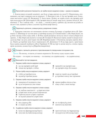   145
Розрізнення прислівників і співзвучних сполук
2.	 Прочитайте речення й визначте, як треба писати виділені слова — разом чи окремо.
1. Благословен останній альпініст, що буде в/гору дертися по скелі! 2. Перепочинь, вто-
мившись, на/горі і озирнися аж на перевалі… 3. Виходжу в/ніч. 4. Іду на/зустріч долі. Ітиму,
доки вистачить снаги (Л. Костенко). 5. Ішла гроза. Думки, як чорна галич, на/зустріч ночі
креслили круги (М. Рильський). 6. На/зустріч мою не чекай: наші долі у різних світах (С. Ко-
валенко). 7. Чи я люблю тебе, — не знаю, — спитай в/ночі у срібних зір, весною вслухайсь в
шелест гаю, вдивися в/даль з зелених гір (Олександр Олесь).
3.	 Перепишіть речення, знявши риску у виділених словах.
1. Городяни товклися по посипаних піском стежках бульвару в/середині міста (Б. Грін-
ченко). 2. Швейцар не пустив мене в/середину палацу (Л. Смілянський). 3. На/дворі видко, як
у/день: місяць стоїть серед неба. 4. В/день такий розцвітає весна на землі і земля убирається
зрання… 5. На/дворі дощ шумить і плеще (В. Сосюра). 6. Волоські горіхи, акації та жерделі ки-
дали на/двір і на хату довгі чорні тіні (М. Коцюбинський). 7. Рум’янець наскрізь пропік яблу-
ко. Навіть у/середині воно було червонувате (О. Донченко). 8. Я на/гору круту, крем’яную
буду камінь важкий підіймать (Леся Українка). 9. Ой на/горі та женці жнуть, а попід горою,
яром-долиною, козаки йдуть (Народна творчість).
4.	Складіть і запишіть речення з прислівниками й співзвучними сполуками слів.
Зразок. По-моєму, ти маєш усі шанси перемогти. По моєму садку ходять пави.
По-перше — по перше; по-нашому — по нашому; по-українському — по українському.
5.	 Виконайте тестові завдання.
1.	 Окремо треба писати виділені слова у варіанті
	 А	 іду на/зустріч своїй мрії
	 Б	 чекаю на/зустріч з тобою
	 В	 прямуйте на/зустріч нам
	 Г	 на/зустріч вітру йти важко
2.	 Разом треба писати виділені слова у варіанті
	 А	 стійте у/середині кола
	 Б	 шукай у/середині рядка
	 В	 зовні не такий, як у/середині
	 Г	 у/середині списку моє прізвище
3.	 Окремо треба писати виділені слова у варіанті
	 А	 повернися й подивися в/низ
	 Б	 куля потрапила в/низ човна
	 В	 крива графіка пішла в/низ
	 Г	 кому в/низ, а мені нагору
4.	 Окремо треба писати виділені слова в рядку
	 А	 не люблю самотності — у/купі веселіше
	 Б	 у/купі нам легше долати перешкоди
	 В	 серветки взяли в/купі з харчами
	 Г	 не шукай діаманти в/купі гною
5.	 Окремо треба писати виділені слова у варіанті
	 А	 він ударив у/бік
	 Б	 я з вами за/одно
	 В	 не телефонуй у/ночі
	 Г	 вивчити на/пам’ять
6.	 З дефісом треба писати виділені слова у варіанті
	 А	 їдемо по/французькому берегу
	 Б	 погуляю по/київському центру
	 В	 приготуй каву по/турецькому
	 Г	 екскурсія по/одеському порту
 