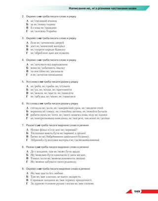   149
Написання не, ні з різними частинами мови
2.	 Окремо з не треба писати слово в рядку
	 А	 не/сміливий вчинок
	 Б	 за не/повну годину
	 В	 її слова не/правдиві
	 Г	 не/залежна Україна
3.	 Окремо з не треба писати слово в рядку
	 А	 біля не/зачинених дверей
	 Б	 досі не/вивчений матеріал
	 В	 не/скорені народи Кавказу
	 Г	 не/оброблені дані досліджень
4.	 Окремо з не треба писати слово в рядку
	 А	 не/дочувати від народження
	 Б	 вони не/добачають змалку
	 В	 ти постійно не/досипаєш
	 Г	 я не/дочитав оповідання
5.	Усі слова з не треба писати разом у рядку
	 А	 не/роба, не/гриби, не/хтувати
	 Б	 не/ук, не/ягоди, не/притомніти
	 В	 не/мовля, не/щастя, не/навидіти
	 Г	 не/забудка, не/вікно, не/тямитися
6.	Усі слова з не треба писати разом у рядку
	 А	 спіткала не/доля, не/завершений урок, не/зводячи очей
	 Б	 вершина не/смаку, не/спокійна дитина, не/покоїти батьків
	 В	 робити щось не/хотя, не/змиті дощем слова, піду не/вдовзі
	 Г	 не/контрольована поведінка, не/мої речі, численні не/доліки
7.	 Разом із не треба писати виділене слово в реченні
	 А	 Невже фінал п’єси досі не/зіграний?
	 Б	 Тюльпани мають бути не/вирвані, а зрізані.
	 В	 Їдемо до не/добудованого заміського будинку.
	 Г	 Зібраний студентами матеріал не/систематизований.
8.	 Разом із не треба писати виділене слово в реченні
	 А	 Де є кохання, там не/може бути зради.
	 Б	 Не/можливо бути одночасно у двох місцях.
	 В	 Тяжко, коли не/можеш допомогти людині.
	 Г	 Не/можна забувати свого родоводу.
9.	 Окремо з не треба писати виділене слово в реченні
	 А	 Не/має щастя без любові.
	 Б	 Там не/має злагоди, де панує заздрість.
	 В	 Справжнє кохання не/має терміну придатності.
	 Г	 За дурною головою рукам і ногам не/має спокою.
 