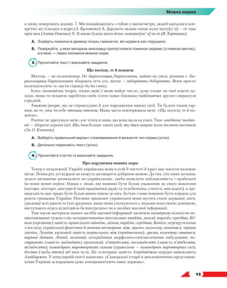   15
Мовна норма
я знову повертаюсь додому. 7. Ми познайомились з тобою у вагоні метро, людей напхалося кон-
кретно, як сільодки в відро (А. Кузьменко). 8. Дарувати людям сонця палкі відчу[ц´:а] — от така
мрія моя (Злата Огнєвич). 9. Зі мною будеш жити вічно, поверне[шс´а] чи ні (В. Харчишин).
А.	 Знайдіть помилки в уривках пісень і визначте, які норми в них порушено.
Б.	 Поміркуйте, у яких випадках виконавці припустилися помилок свідомо (з певною метою),
а в яких — через незнання мовних норм.
3.	 Прочитайте текст і виконайте завдання.
Що посієш, те й пожнеш
Митець — це колекціонер. Не барахольщик/барахольник, маймо на увазі, різниця є. Ба-
рахольщики/барахольники збирають геть усе, митці — вибирають/добирають. Вони просто
колекціонують те, що їм справді до/по смаку.
Існує економічна теорія, згідно якій/з якою вийде число, дуже схоже на твої власні до-
ходи, якщо ти візьмеш заробітки своїх п’яти самих близьких/найближчих друзів і вирахуєш
середній.
Уважаю/рахую, що це справедливо й для народження наших ідей. Ти будеш таким гар-
ним, як те, чим ти себе оточиш/оточеш. Мама часто повторювала мені: «Що посієш, те й по-
жнеш».
Раніше це дратувало мене, але тепер я знаю, що вона мала на увазі. Твоє завдання/завдан-
ня — збирати хороші ідеї. Що/чим більше таких ідей, то/тим ширше коло впливів матимеш
(За О. Клеоном).
А.	 Виберіть правильний варіант слововживання й визначте тип норми (усно).
Б.	 Детально перекажіть текст (усно).
4.	 Прочитайте статтю та виконайте завдання.
Про порушення мовних норм
Тепер у незалежній Україні українська мова в усій її чистоті й красі має посісти належне
місце. Певна річ, усі відразу не можуть заговорити добірною мовою. До тих, хто лише починає
дедалі активніше розмовляти по-українському, треба виявляти поблажливість і пробачати
їм певні мовні огріхи. Однак є люди, які повинні бути більш уважними до свого мовлення
(актори, лектори, диктори й інші працівники радіо та телебачення, учителі, викладачі), а гро-
мадськість має право бути більш вимогливою до них, бо їхнє слово повинне бути взірцем для
решти громадян України. Носіями зразкової української мови мусять стати державні діячі,
урядовці всіх рангів та їхні дружини, якщо вони спілкуються з людьми поза своєю домівкою,
виступають перед аудиторією безпосередньо чи в засобах масової інформації.
Тим часом матеріали наших засобів масової інформації засмічені надмірною кількістю не-
вмотивованих чужих слів, ненормативними наголосами: випадок, залоза, параліч, середина, Ко-
валь (прізвище) замість правильних випадок, залоза, параліч, середина, Коваль; перекрученими
з погляду української фонетики й вимови витворами: міш, зраски, калєктор, апинився, чірівна
дівчіна, Леоніт, касковий замість нормальних між (прийменник), зразки, колектор, опинився,
чарівна дівчина, Леонід, казковий; незграбними морфолого-синтаксичними побудовами: по-
ступають (замість надходять) пропозиції, п’ятидесяти, восьмидесяти (замість п’ятдесяти,
вісімдесяти), командувач миротворчими силами (правильно — командувач миротворчих сил),
бігство (треба втеча) від воєн та ін. На телеекрані замість Азербайджан нерідко вимовляють
Азейбаржан. У популярній газеті написано: «Скандальні історії в дипломатичних представни-
цтвах України за кордоном дуже компроментують нашу державу».
 