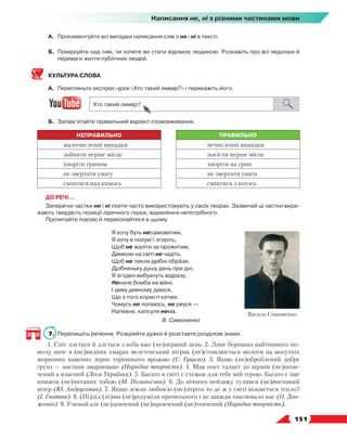   151
Написання не, ні з різними частинами мови
А.	 Прокоментуйте всі випадки написання слів з не і ні в тексті.
Б.	 Поміркуйте над тим, чи хочете ви стати відомою людиною. Розкажіть про всі недоліки й
переваги життя публічних людей.
КУЛЬТУРА СЛОВА
А.	 Перегляньте експрес-урок «Хто такий лимар?» і перекажіть його.
Б.	 Запам’ятайте правильний варіант слововживання.
НЕПРАВИЛЬНО ПРАВИЛЬНО
малочисленні випадки нечисленні випадки
зайняти перше місце посісти перше місце
хворіти грипом хворіти на грип
не звертати увагу не звертати уваги
сміятися над кимось сміятися з когось
ДО РЕЧІ…
Заперечні частки не і ні поети часто використовують у своїх творах. Зазвичай ці частки вира-
жають твердість позиції ліричного героя, відхилення непотрібного.
Прочитайте поезію й переконайтеся в цьому.
Я хочу буть несамовитим,
Я хочу в полум’ї згоріть,
Щоб не жаліти за прожитим,
Димком на світі не чадіть.
Щоб не пекли дрібні образи,
Дрібненьку душу день при дні,
Я згоден вибухнуть відразу,
Неначе бомба на війні.
І диву дивному даюся,
Що з того користі катма:
Чомусь не лопаюсь, не рвуся —
Напевне, капсуля нема.
В. Симоненко
7.	 Перепишіть речення. Розкрийте дужки й розставте розділові знаки.
1. Сніг ллється й ллється з неба вже (не)перший день. 2. Лине борошно найтоншого по-
молу наче в (не)видних хмарах велетенський вітряк (не)стомлюється молоти на могутніх
жорнових каменях зерно торішнього врожаю (Є. Гуцало). 3. Якщо (не)оброблений добре
ґрунт — насіння змарноване (Народна творчість). 4. Мав поет талант до віршів (не)пози-
чений а власний (Леся Українка). 5. Багато в світі є стежок для тебе мій герою. Багато є іще
книжок (не)читаних тобою (М. Познанська). 6. До нічного пейзажу тулився (не)виспаний
вітер (Ю. Андрухович). 7. Якщо земля любов’ю (не)зігріта то де ж у світі візьметься тепло?
(І. Гнатюк). 8. (Ні)дід (ні)ми (не)розуміли прочитаного і це завжди хвилювало нас (О. Дов­
женко). 9. Учений але (не)довчений (не)провчений (не)товчений (Народна творчість).
Василь Симоненко
 