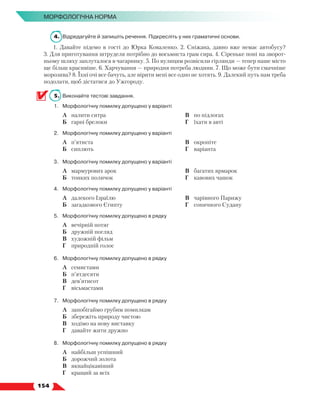   154
МОРФОЛОГІЧНА НОРМА
4.	 Відредагуйте й запишіть речення. Підкресліть у них граматичні основи.
1. Давайте підемо в гості до Юрка Коваленко. 2. Сніжана, давно вже немає автобусу?
3. Для приготування штруделя потрібно до восьмиста грам сира. 4. Сіреньке поні на зворот-
ньому шляху заплуталося в чагарнику. 5. По вулицям розвісили гірлянди — тепер наше місто
ще більш красивіше. 6. Харчування — природня потреба людини. 7. Що може бути смачніше
морозива? 8. Їхні очі все бачуть, але вірити мені все одно не хотять. 9. Далекий путь нам треба
подолати, щоб дістатися до Ужгороду.
5.	 Виконайте тестові завдання.
1.	Морфологічну помилку допущено у варіанті
	 А	 налити ситра
	 Б	 гарні брелоки
	 В	 по підлогах
	 Г	 їхати в авті
2.	Морфологічну помилку допущено у варіанті
	 А	 п’ятиста
	 Б	 сиплють
	 В	 окропіте
	 Г	 варіанта
3.	Морфологічну помилку допущено у варіанті
	 А	 мармурових арок
	 Б	 тонких поличок
	 В	 багатих ярмарок
	 Г	 кавових чашок
4.	Морфологічну помилку допущено у варіанті
	 А	 далекого Ізраїлю
	 Б	 загадкового Єгипту
	 В	 чарівного Парижу
	 Г	 сонячного Судану
5.	Морфологічну помилку допущено в рядку
	 А	 вечірній потяг
	 Б	 дружній погляд
	 В	 художній фільм
	 Г	 природній голос
6.	Морфологічну помилку допущено в рядку
	 А	 семистами
	 Б	 п’ятдесяти
	 В	 дев’ятисот
	 Г	 вісьмастами
7.	Морфологічну помилку допущено в рядку
	 А	 запобігаймо грубим помилкам
	 Б	 збережіть природу чистою
	 В	 ходімо на нову виставку
	 Г	 давайте жити дружно
8.	Морфологічну помилку допущено в рядку
	 А	 найбільш успішний
	 Б	 дорожчий золота
	 В	 якнайцікавіший
	 Г	 кращий за всіх
 