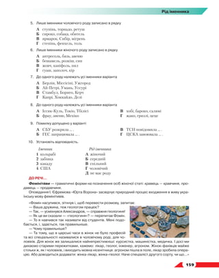   159
Рід іменника
5.	 Лише іменники чоловічого роду записано в рядку
	 А	 ступінь, торнадо, ретуш
	 Б	 сироко, собака, обитель
	 В	 ярмарок, Сибір, мігрень
	 Г	 степінь, фенхель, толь
6.	 Лише іменники жіночого роду записано в рядку
	 А	 антресоль, бязь, авеню
	 Б	 бешамель, розкіш, сип
	 В	 жовч, каніфоль, пил
	 Г	 гуаш, заполоч, кір
7.	 До одного роду належать усі іменники варіанта
	 А	 Берлін, Міссісіпі, Ужгород
	 Б	 Ай-Петрі, Умань, Уссурі
	 В	 Стамбул, Борнео, Керч
	 Г	 Капрі, Хоккайдо, Делі
8.	 До одного роду належать усі іменники варіанта
	 А	 Іссик-Куль, Токіо, Тбілісі
	 Б	 фрау, авеню, Мехіко
	 В	 хобі, бароко, салямі
	 Г	 жако, гризлі, цеце
9.	 Помилку допущено у варіанті
	 А	 СБУ розкрила … .
	 Б	 ГЕС запрацювала … .
	 В	 ТСН повідомила … .
	 Г	 ЦСКА завоювала … .
10.	Установіть відповідність.
Іменник Рід іменника
1 кольрабі
2 забіяка
3 какаду
4 США
А жіночий
Б середній
В спільний
Г чоловічий
Д не має роду
ДО РЕЧІ…
Фемінітиви — граматичні форми на позначення осіб жіночої статі: кравець — кравчиня, про-
давець — продавчиня.
Оповідання І. Єфремова «Юрта Ворона» засвідчує природний процес входження в живу укра-
їнську мову фемінітивів.
«Фомін насупився, зітхнув і, щоб перевести розмову, запитав:
— Ваша дружина, теж геологом працює?
— Так, — усміхнувся Александров, — справжня геологиня!
— Як це ви сказали — «геологиня»? — перепитав Фомін.
— То я навчився так називати від студентів. Мені подо-
бається, і, здається, так правильніше.
— Чому правильніше?
— Та тому, що в царські часи в жінок не було професій
та всі спеціальності називалися в чоловічому роді, для чо-
ловіків. Для жінок же залишалися найнепрестижніші: курсистка, машиністка, медичка. І досі ми
дихаємо старими пережитками, кажемо: лікар, геолог, інженер, агроном. Жінок-фахівців майже
стільки ж, як і чоловіків, і виходить мовна нісенітниця: агроном пішла в поле, лікар зробила опера-
цію. Або доводиться додавати: жінка-лікар, жінка-геолог. Наче спеціаліст другого сорту, чи що...»
 