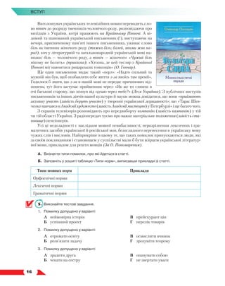   16
Вступ
Виголошувач українських телевізійних новин переводить сло-
во північ до розряду іменників чоловічого роду, розповідаючи про
вихідців з України, котрі працюють на Крайньому Півночі. А ві-
домий та шанований український письменник (!), виступаючи на
вечорі, присвяченому пам’яті іншого письменника, уживає слово
біль як іменник жіночого роду (тяжка біль; болей, якими жив на-
род), хоч у літературній та загальнонародній українській мові на-
впаки: біль — чоловічого роду, а північ — жіночого: «Чужий біль
нікому не болить» (приказка); «Хтозна, де цей тесляр з Крайньої
Півночі міг навчитися рицарських тонкощів» (О. Гончар).
Ще один письменник видає такий «перл»: «Надто сильний та
мужній він був, щоб позбавляти себе життя з-за якоїсь там премії».
Годилося б знати, що з-за в нашій мові не передає причинових від-
ношень; тут його заступає прийменник через: «Як же ти глянеш в
очі батькові старому, що згинув від одчаю через тебе?» (Леся Українка). З публічних виступів
письмен­
ників та інших діячів нашої культури й науки можна довідатися, що вони «приймають
активну участь (замість беруть участь) у творенні української державності»; що «Тарас Шев-
ченко навчався в Академії художеств (замість Академії мистецтв) у Петербурзі» і ще багато чого.
З екранів телевізорів розповідають про передвиборчу компанію (замість кампанію) у тій
чи тій області України. З радіопередач чуємо про важке матеріальне положення (замість ста-
новище) пенсіонерів.
Усі ці недоладності є наслідком мовної невибагливості, нерозрізнення лексичних і гра-
матичних засобів української й російської мов, безоглядного перенесення в українську мову
чужих слів і висловів. Найприкріше в цьому те, що таких помилок припускаються люди, які
за своїм покликанням і становищем у суспільстві мали б бути взірцем української літератур-
ної мови, прикладом для решти мовців (За О. Пономаревим).
А.	 Визначте типи помилок, про які йдеться в статті.
Б.	 Заповніть у зошиті таблицю «Типи норм», виписавши приклади зі статті.
Типи мовних норм Приклади
Орфоепічні норми
Лексичні норми
Граматичні норми
5.	 Виконайте тестові завдання.
1.	 Помилку допущено у варіанті
	 А	 неймовірна історія
	 Б	 успішний проект
	 В	 прейскурант цін
	 Г	 перелік товарів
2.	 Помилку допущено у варіанті
	 А	 отримати освіту
	 Б	 розв’язати задачу
	 В	 осмислити вчинок
	 Г	 зрозуміти теорему
3.	 Помилку допущено у варіанті
	 А	 зрадити друга
	 Б	 чекати на сестру
	 В	 опанувати собою
	 Г	 не звертати уваги
 