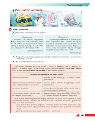   161
Число іменника
СПОСТЕРЕЖЕННЯ
1.	 Прочитайте тексти й виконайте завдання.
Запрошення
Шановна Юліє Петрівно, запрошуємо
Вас на випускний бал Технічного ліцею
НТУУ «КПІ», що відбудеться 26 червня
2018 р. в Палаці культури НТУУ «КПІ
ім. І. Сікорського». Початок о 18.00.
Адміністрація ліцею
Запрошення
Шановні Ірино Олегівно й Іване Юрійо-
вичу, запрошуємо вас 1 вересня 2018 р. на
посвяту в студенти Новоград-Волинського
медичного коледжу вашого сина, Андрія Іл-
лєнка. Місце проведення — Палац культури
ім. Лесі Українки. Початок о 10.00.
Адміністрація
А.	 Поміркуйте, чому в першому запрошенні виділений займенник написано з великої літери,
а в другому — з малої.
Б.	 Що ви знаєте про пошанну множину?
Здебільшого іменники мають дві форми — однину й множину: килим — килими, пе-
люстка — пелюстки, озеро — озера. Проте частина іменників уживається тільки в однині
(Київ, молоко, цукор) або тільки в множині (Суми, штани, парфуми).
Іменники, що вживаються тільки в однині
абстрактні іменники гордість, освіта, право, рух (не можна казати:
рухи потягів)
збірні іменники, що означають сукуп-
ність осіб або подібних предметів
волосся, листя, молодь, прокуратура, рідня,
студентство
речовинні іменники азот, асфальт, борошно, вода, золото, марга-
рин, масло, нафта, папір, сніг
власні назви людей, тварин, планет,
географічні й інші поняття
Анжела, Віктор, кінотеатр «Київ», Пірат, Сір-
ко, Дністер, Юпітер, Тернопіль, Чорне море
Іноді названі іменники утворюють форму множини, але при цьому відбуваються зміни
в лексичному значенні. Іменники, що вживаються тільки в однині, набувають форми мно-
жини, коли вони позначають:
•	 види, сорти, типи речовин, вироби з речовини, велику кількість чогось або є тер-
мінами: сири вищого сорту, технічні масла, мінеральні води, сухі вина, високоякісні
сталі;
•	 різні прояви абстрактних ознак: швидкість — швидкості;
§ 50–51. ЧИСЛО ІМЕННИКА
 