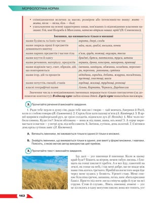   162
МОРФОЛОГІЧНА НОРМА
•	 співвідношення величин за масою, розміром або інтенсивністю вияву: жито —
жита, пісок — піски, біль — болі;
•	 узагальнення на основі характерних ознак, пов’язаних із відповідними власними на-
звами: Гей, нові Колумби й Магеллани, напнемо вітрила наших мрій! (В. Симоненко).
Іменники, що вживаються тільки в множині
назви будівель та їхніх частин ворота, двері, сходи
назви знарядь праці й предметів
домашнього вжитку
ваги, вила, граблі, носилки, ночви
назви парних предметів і частин тіла в’язи, груди, ножиці, окуляри, тиски
назви взуття й одягу бриджі, бутси, панталони, труси, штани
назви речовини, матеріалу, продуктів вершки, дрова, консерви, макарони, прянощі
назви відрізків часу, свят, обрядів, дій,
що повторюються
іменини, канікули, обжинки, оглядини, перегово-
ри, перегони, роковини, сутінки
назви ігор, дій та процесів відвідини, городки, дебати, жмурки, посиденьки,
пустощі, хвастощі, шахи
назви почуттів, емоцій, станів гордощі, жалощі, труднощі, ревнощі
власні географічні назви Альпи, Карпати, Черкаси, Дарданелли
Значення числа в невідмінюваних іменниках виражається тільки синтаксично (за до-
помогою контексту): В одному купе сиділо кілька дітей. З усіх купе повиходили пасажири.
2.	 Прочитайте речення й виконайте завдання.
1. Ради тебе перли в душу сію, ради тебе мислю і творю — хай мовчать Америки й Росії,
коли я з тобою говорю (В. Симоненко). 2. Скрізь біля хати пахощі м’яти (А. Камінчук). 3. В ар-
мії ширився снайперський рух, це гріло солдатів, підносило дух (І. Нехода). 4. Моє чоло по-
била сивина. Куди іти? Земля обітована — вона ж під нами, наша, ось вона! 5. А серце вири-
вається із пастки — у нетрі дум, під небо самоти. 6. Затінок, сутінок, день золотий. 7. Світився
дощ крізь сутінки завіс (Л. Костенко).
А.	 Випишіть іменники, які вживаються тільки в однині й тільки в множині.
Б.	 Знайдіть іменники, що вживаються тільки в однині, але вжиті у формі множини, і навпаки.
Поясніть, з якою метою автор використав цей прийом.
3.	 Прочитайте текст і виконайте завдання.
Іду далі — усе пшениця й пшениця. Коли ж цьому
край буде? Біжить за вітром, немов табун лисиць, і бли-
щать на сонці хвилясті хребти. А я все йду, самотній на
землі, як сонце на небі, і так мені добре, що не впаде між
нами тінь когось третього. Прибій колосистого моря йде
через мене кудись у безвість. Урешті стаю. Мене спи-
няє біла піна гречок, запашна, легка, наче збита крилами
бджіл. Просто під ноги лягла співуча арфа й гуде на всі
струни. Стою й слухаю… Вівса, пшениці, ячмені — усе
це зіллялось в одну могутню хвилю; вона все топить, усе
 
