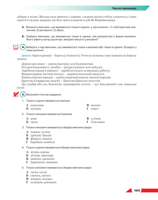   163
Число іменника
забирає в полон. Молода сила тремтить і пориває з кожної жилки стебла; клекотить у соках
надія й те велике жадання, що його звати плодючість (За М. Коцюбинським).
А.	 Випишіть іменники, що вживаються тільки в однині, у три колонки: 1) з абстрактним зна-
ченням; 2) речовинні; 3) збірні.
Б.	 Знайдіть іменники, що вживаються тільки в однині, але використані у формі множини.
Якого ефекту автор досягнув, використавши їх у множині?
4.	 Виберіть з пар іменники, що вживаються тільки в множині або тільки в однині. Складіть з
ними речення.
Зразок: береги (річки) — береги (у блокноті). Учитель позначає типи помилок на берегах
зошита.
Дерево (рослина) — дерево (матеріал для будівництва).
Ресурси (можливості, засоби) — ресурси (запаси чого-небудь).
Заробітки (праця в наймах) — заробітки (плата за виконану роботу).
Вершки (верхні частини чогось) — вершки (молочний продукт).
Камінь (гірська порода) — камінь (окремий шматок гірської породи).
Братство (товариство людей) — братство (братське почуття).
Дух (добра або зла, безплотна, надприродна істота) — дух (внутрішній стан, моральна
сила).
5.	 Виконайте тестові завдання.
1.	Тільки в однині вживається іменник
	 А	 пампушка
	 Б	 цукерка
	 В	 молоко
	 Г	 кавун
2.	Тільки в множині вживається іменник
	 А	 дощі
	 Б	 грози
	 В	 сутінки
	 Г	 блискавки
3.	Тільки в множині вживаються обидва іменники рядка
	 А	 ножиці, полиці
	 Б	 дріжджі, бриджі
	 В	 фінанси, нюанси
	 Г	 барабани, цимбали
4.	Тільки в однині вживаються обидва іменники рядка
	 А	 мушва, корова
	 Б	 дітвора, авантюра
	 В	 каміння, проміння
	 Г	 бурячиння, завдання
5.	Тільки в множині вживаються обидва іменники рядка
	 А	 тиски, куски
	 Б	 санчата, дівчата
	 В	 жмурки, шнурки
	 Г	 оглядини, роковини
 