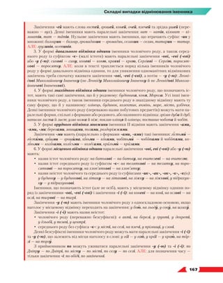   167
Складні випадки відмінювання іменника
Закінчення -ей мають слова гостей, грошей, коней, очей, плечей та зрідка ушей (пере-
важно — вух). Деякі іменники мають паралельні закінчення: ват — ватів, кіловат — кі-
ловатів, тат — татів. Нульове закінчення мають іменники, що втрачають суфікс -ин у
множині: болгарин — болгар, громадянин — громадян, селянин — селян, татарин — татар.
АЛЕ: грузинів, осетинів.
3. У формі давального відмінка однини іменники чоловічого роду, а також серед-
нього роду із суфіксом -к- (малі істоти) мають паралельні закінчення -ові, -еві (-єві)
або -у (-ю): синові — сину, коневі — коню, краєві — краю, Сергієві — Сергію, поросят-
кові — поросятку. АЛЕ: коли в тексті трапляється поряд кілька іменників чоловічого
роду у формі давального відмінка однини, то для уникнення одноманітних відмінкових
закінчень треба спочатку вживати закінчення -ові, -еві (-єві), а потім — -у (-ю): Леоні-
дові Миколайовичу Іваненку (не Леоніду Миколайовичу Іваненку й не Леонідові Микола-
йовичеві Іваненкові).
4. У формі знахідного відмінка однини іменники чоловічого роду, що позначають іс-
тот, мають такі самі закінчення, що й у родовому: будівника, коня, Мороза. Усі інші імен-
ники чоловічого роду, а також іменники середнього роду в знахідному відмінку мають ту
саму форму, що й у називному: олівець, будинок, колектив, ячмінь, море, місто, узбіччя.
Деякі іменники чоловічого роду (переважно назви побутових предметів) можуть мати па-
ралельні форми, спільні з формами або родового, або називного відмінка: зрізав дуба й дуб;
написав листа й лист; узяв ножа й ніж; поклав олівця й олівець; поставив чобота й чобіт.
5. У формі орудного відмінка множини іменники ІІ відміни мають закінчення -ами,
-ями, -ми: берегами, явищами, полями, роздоріжжями.
Закінчення -ми мають (паралельно з формами -ами, -ями) такі іменники: гістьми —
гостями, грішми — грошима, кіньми — конями, чобітьми — чоботами й чоботями, ко-
ліньми — колінами, колісьми — колесами, крильми — крилами.
6. У формі місцевого відмінка однини паралельні закінчення -ові, еві (-єві) або -у (-ю)
мають:
•	 назви істот чоловічого роду: на батькові — на батьку, на вчителеві — на вчителю;
•	 назви істот середнього роду із суфіксом -к-: на теляткові — на телятку, на поро-
сяткові — на поросятку, на хлоп’яткові — на хлоп’ятку;
•	 назви неістот чоловічого та середнього роду із суфіксами -ик-, -ак-, -ок-, -к-, -к(о):
у будинку — у будинкові, на літаку — на літакові, на ліжку — на ліжкові, у підрахун-
ку — у підрахункові.
Іменники, що позначають істот (але не осіб), мають у місцевому відмінку однини по-
ряд із закінченнями -ові, -еві (-єві) і закінчення -і (-ї): на коневі — на коні, на ослові — на
ослі, на тигрові — на тигрі.
Закінчення -у (-ю) мають іменники чоловічого роду з односкладовою основою, якщо
наголос у місцевому відмінку переходить на закінчення: у бою, на льоду, у соку, на шляху.
Закінчення -і (-ї) мають назви неістот:
•	 чоловічого роду (переважно безсуфіксні): в акті, на березі, у ґрунті, у декреті,
у дзьобі, у темпі, у центрі;
•	 середнього роду без суфікса -к-: у місті, на селі, на плечі, у прізвищі, у слові.
Деякі безсуфіксні іменники чоловічого роду можуть мати паралельні закінчення -і (-ї)
та -у (-ю), що залежить від місця наголосу в слові: у гаї — у гаю, у краї — у краю, на тор-
зі — на торгу.
З прийменником по можуть уживатися паралельні закінчення -у (-ю) та -і (-ї): по
Дніп­
ру — по Дніпрі, по місту — по місті, по селу — по селі. АЛЕ: для позначення часу —
тільки закінчення -і: по обіді, по закінченні.
 