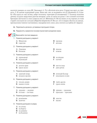   169
Складні випадки відмінювання іменника
насичені памороз..ю сади (М. Стельмах). 4. Тут обелісків ціла рота. Стрижі над круч..ю стри-
жуть. 5. Я одягаю пурпуровий плащ. Бики вже лют..ю наливають очі (Л. Костенко). 6. Сади-
ба «Під груш..ю» має велику добре озеленену територію (З оголошення). 7. Хлопець підхопив
дів­
чину на руки закрутився раптом вихором з нош..ю своєю на руках і лист осінній золотими
бризками зметнувся із землі довкола них (А. Мінченко). 8. Ой під вишн..ю під черешн..ю стояв
старий з молодою як із ягодою (Народна творчість). 9. Веслує літо в хмарну обологу по заводя..
просмаленим човном і натомивши у мандрівці ноги лягає день спочити за горбом (Є. Гуцало).
А.	 Перепишіть речення, уставивши пропущені літери.
Б.	 Підкресліть граматичні основи й розставте розділові знаки.
5.	 Виконайте тестові завдання.
1.	 Помилку допущено у варіанті
	 А	 Микитою
	 Б	 сиротою
	 В	 грушою
	 Г	 весною
2.	 Помилку допущено у варіанті
	 А	 Львовом
	 Б	 батьком
	 В	 вікном
	 Г	 ножом
3.	 Помилку допущено у варіанті
	 А	 агрономові
	 Б	 відповідей
	 В	 по вікнам
	 Г	 плечей
4.	 Помилку допущено у варіанті
	 А	 десяти грам
	 Б	 трьох пальт
	 В	 шести озер
	 Г	 двох річок
5.	 Помилку допущено у варіанті
	 А	 запитай татар
	 Б	 кількох грузин
	 В	 почекай болгар
	 Г	 покликати селян
6.	 Помилку допущено у варіанті
	 А	 теплих дощів
	 Б	 наших степів
	 В	 твоїх друзів
	 Г	 трьох конів
7.	 Помилку допущено у варіанті
	 А	 людьми — людями
	 Б	 гістьми — гостями
	 В	 грішми — грошима
	 Г	 крильми — крилами
8.	 Помилку допущено у варіанті
	 А	 розкішшю
	 Б	 жовччю
	 В	 знаттю
	 Г	 маззю
9.	 Помилку допущено в рядку
	 А	 на літаку
	 Б	 на берегу
	 В	 на дощику
	 Г	 на будинку
 