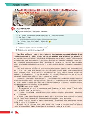  18
Лексична норма
СПОСТЕРЕЖЕННЯ
1.	 Прочитайте діалог і виконайте завдання.
— Ти справді думаєш, що зможеш перемогти в цих змаганнях?
— Так, я так гадаю.
— А на чому ти гадаєш: на картах чи на кавовій гущі?
— На кавовій гущі не гадають, а ворожать.
— Отакої!
А.	 Через яке слово сталося непорозуміння?
Б.	 Яка причина цього непорозуміння?
Лексичне значення слова — зміст слова; це історично закріплена у свідомості лю-
дей співвіднесеність слова з певним предметом, станом, дією, ознакою предмета та ін.
Окрім лексичного значення, слова мають і граматичне, яке показує, до якої частини мови
вони належать, які мають граматичні ознаки. Наприклад, лексичне значення слова соба-
ка — домашня тварина родини собачих, яку використовують для охорони, на полюванні
та ін. Граматичне значення цього слова — відмінюваний іменник, однина, називний від-
мінок.
Лексичне значення відображає лише узагальнене поняття про предмет, явище чи озна-
ку, адже те саме слово може викликати в людей різні асоціації. Хтось, почувши слово со-
бака, уявить пуделя, хтось — тер’єра, комусь спаде на думку просто цуценя, для когось
собака (у певній ситуації) — лайливе слово, а для когось — це вірний друг. Отже, кожне
слово має узагальнене значення, яке є для нього основним.
Більшість слів у мові — багатозначні. У тлумачних словниках основне, пряме значення
стоїть на першому місці (його позначають цифрою 1). Кожне наступне значення потроху
віддаляється від головного, набуваючи статусу переносного (у словнику використовують
скорочення перен.), наприклад, слово летіти.
ЛЕТІТИ, лечу, летиш, недок.
1. Пересуватися в повітрі за допомогою крил (про птахів, комах тощо). У небі летіли
гуси з далекого краю (О. Довженко).
2. Те саме, що падати. Раптом він посунувся вниз і зрозумів, що летить в улоговину
(Г. Тютюнник).
3. перен. Дуже швидко переміщатися (по землі, воді тощо); мчати, нестися. Рипить
сніжок, співає, санки летять під білії намети ялин лапатих (Леся Українка).
4. перен. Швидко, непомітно проходити (про час). І в’янеш ти, а дні летять, несуть все
добре за собою (Т. Шевченко).
5. перен. Линути думками, почуттями, помислами, душею до кого-, чого-небудь. Він со-
лодко вкладається на ліжко, усіма думками летючи до Уляни (М. Стельмах).
§ 4. ЛЕКСИЧНЕ ЗНАЧЕННЯ СЛОВА. ЛЕКСИЧНА ПОМИЛКА.
СЛОВО І КОНТЕКСТ
 