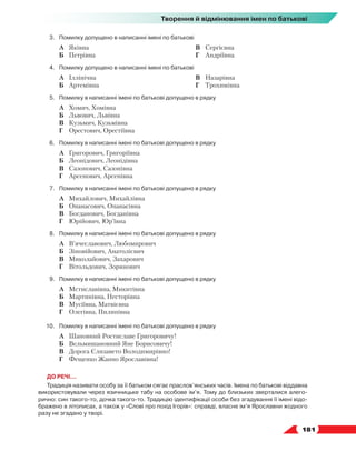   181
Творення й відмінювання імен по батькові
3.	 Помилку допущено в написанні імені по батькові
	 А	 Яківна
	 Б	 Петрівна
	 В	 Сергієвна
	 Г	 Андріївна
4.	 Помилку допущено в написанні імені по батькові
	 А	 Іллінічна
	 Б	 Артемівна
	 В	 Назарівна
	 Г	 Трохимівна
5.	 Помилку в написанні імені по батькові допущено в рядку
	 А	 Хомич, Хомівна
	 Б	 Львович, Львівна
	 В	 Кузьмич, Кузьмівна
	 Г	 Орестович, Орестіївна
6.	 Помилку в написанні імені по батькові допущено в рядку
	 А	 Григорович, Григоріївна
	 Б	 Леонідович, Леонідівна
	 В	 Сазонович, Сазонівна
	 Г	 Арсенович, Арсенівна
7.	 Помилку в написанні імені по батькові допущено в рядку
	 А	 Михайлович, Михайлівна
	 Б	 Опанасович, Опанасівна
	 В	 Богданович, Богданівна
	 Г	 Юрійович, Юр’ївна
8.	 Помилку в написанні імені по батькові допущено в рядку
	 А	 В’ячеславович, Любомирович
	 Б	 Зіновійович, Анатолієвич
	 В	 Миколайович, Захарович
	 Г	 Вітольдович, Зорянович
9.	 Помилку в написанні імені по батькові допущено в рядку
	 А	 Мстиславівна, Микитівна
	 Б	 Мартинівна, Несторівна
	 В	 Мусіївна, Матвієвна
	 Г	 Олегівна, Пилипівна
10.	 Помилку в написанні імені по батькові допущено в рядку
	 А	 Шановний Ростиславе Григоровичу!
	 Б	 Вельмишановний Яне Борисовичу!
	 В	 Дорога Єлизавето Володимирівно!
	 Г	 Фещенко Жанно Ярославівна!
ДО РЕЧІ...
Традиція називати особу за її батьком сягає праслов’янських часів. Імена по батькові віддавна
використовували через язичницьке табу на особове ім’я. Тому до близьких зверталися алего-
рично: син такого-то, дочка такого-то. Традицію ідентифікації особи без згадування її імені відо-
бражено в літописах, а також у «Слові про похід Ігорів»: справді, власне ім’я Ярославни жодного
разу не згадано у творі.
 