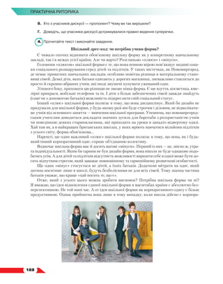   188
ПРАКТИЧНА РИТОРИКА
В.	 Хто з учасників дискусії — пропонент? Чому ви так вирішили?
Г.	 Доведіть, що учасники дискусії дотримувалися правил ведення суперечки.
4.	 Прочитайте текст і виконайте завдання.
Шкільний дрес-код: чи потрібна учням форма?
Є чимало охочих відновити обов’язкову шкільну форму як у конкретному навчальному
закладі, так і в межах усієї країни. Але чи варто? Розгляньмо «плюси» і «мінуси».
Головним «плюсом» шкільної форми є те, що вона певною мірою пом’якшує видимі озна-
ки соціального розшарування серед дітей та підлітків. У таких містечках, як Новомиргород,
де немає приватних навчальних закладів, особливо помітна різниця в матеріальному стано-
вищі сімей. Деякі діти, яких батьки одягають у дорогих магазинах, зневажливо ставляться до
просто й скромно вбраних учнів, які іноді змушені купувати уживаний одяг.
З іншого боку, приховати цю різницю не зможе ніяка форма. Є ще взуття, косметика, юве-
лірні прикраси, мобільні телефони та ін. І діти з більш забезпечених сімей завжди знайдуть
(самі чи з допомогою батьків) можливість підкреслити свій соціальний статус.
Інший «плюс» шкільної форми полягає в тому, що вона дисциплінує. Який би дизайн не
придумали для шкільної форми, у будь-якому разі він буде строгим і діловим, не відволікати-
ме учнів від основного заняття — вивчення шкільної програми. Упевнена, що новомиргород-
ським учителям доводиться докладати значних зусиль для боротьби з розхристаністю учнів
чи поведінкою деяких старшокласниць, які приходять на уроки в занадто відвертому одязі.
Хай там як, а в найкращих британських школах, у яких мріють навчатися мільйони підлітків
з усього світу, форма обов’язкова…
Нарешті, ще один важливий «плюс» шкільної форми полягає в тому, що вона, як і будь-
який інший корпоративний одяг, сприяє об’єднанню колективу.
Водночас шкільна форма має й досить вагомі «мінуси». Перший із них — це, звісно ж, утра-
та індивідуальності. Яким би гарним не був дизайн форми, вона ніколи не буде однаково подо-
батись усім. А для дітей та підлітків відсутність можливості виразити себе в одязі може бути до-
сить відчутним стресом, який заважає повноцінному та гармонійному розвиткові особистості.
Ще один «мінус» стосується не дітей, а їхніх батьків. Додаткові витрати на одяг, який
дитина носитиме лише в школі, будуть безболісними не для всіх сімей. Тому значна частина
батьків уважає, що краще «хай носить те, що є».
Отже, який з усього цього можна зробити висновок? Потрібна шкільна форма чи ні?
Я вважаю, що ідея відновлення єдиної шкільної форми в масштабах країни є абсолютно без-
перспективною. Не той нині час. А от ідея шкільної форми як корпоративного одягу є більш
продуктивною. Однак прийнятна вона лише в тому випадку, коли школа дійсно є корпора-
 