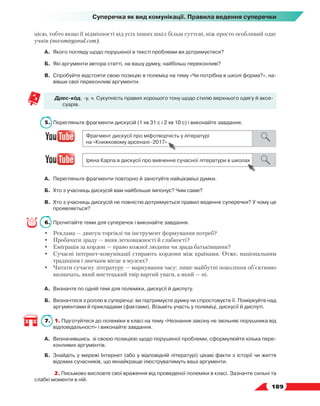   189
Суперечка як вид комунікації. Правила ведення суперечки
цією, тобто якщо її відмінності від усіх інших шкіл більш суттєві, ніж просто особливий одяг
учнів (novomirgorod.com).
А.	 Якого погляду щодо порушеної в тексті проблеми ви дотримуєтеся?
Б.	 Які аргументи автора статті, на вашу думку, найбільш переконливі?
В.	Спробуйте відстояти свою позицію в полеміці на тему «Чи потрібна в школі форма?», на-
вівши свої переконливі аргументи.
Дрес-код, -у, ч. Сукупність правил хорошого тону щодо стилю верхнього одягу й аксе-
суарів.
5.	 Перегляньте фрагменти дискусій (1 хв 31 с і 2 хв 10 с) і виконайте завдання.
А.	 Перегляньте фрагменти повторно й занотуйте найцікавіші думки.
Б.	 Хто з учасниць дискусій вам найбільше імпонує? Чим саме?
В.	 Хто з учасниць дискусій не повністю дотримується правил ведення суперечки? У чому це
проявляється?
6.	 Прочитайте теми для суперечок і виконайте завдання.
•	 Реклама — двигун торгівлі чи інструмент формування потреб?
•	 Пробачати зраду — вияв легковажності й слабкості?
•	 Еміграція за кордон — право кожної людини чи зрада батьківщини?
•	 Сучасні інтернет-комунікації стирають кордони між країнами. Отже, національним
традиціям і звичаям місце в музеях?
•	 Читати сучасну літературу — марнування часу: лише майбутні покоління об’єктивно
визначать, який мистецький твір вартий уваги, а який — ні.
А.	 Визначте по одній темі для полеміки, дискусії й диспуту.
Б.	 Визначтеся з роллю в суперечці: ви підтримуєте думку чи спростовуєте її. Поміркуйте над
аргументами й прикладами (фактами). Візьміть участь у полеміці, дискусії й диспуті.
7.	 1. Підготуйтеся до полеміки в класі на тему «Незнання закону не звільняє порушника від
відповідальності» і виконайте завдання.
А.	 Визначившись зі своєю позицією щодо порушеної проблеми, сформулюйте кілька пере-
конливих аргументів.
Б.	 Знайдіть у мережі Інтернет (або у відповідній літературі) цікаві факти з історії чи життя
відомих сучасників, що якнайкраще ілюструватимуть ваші аргументи.
	 2. Письмово висловте свої враження від проведеної полеміки в класі. Зазначте сильні та
слабкі моменти в ній.
 