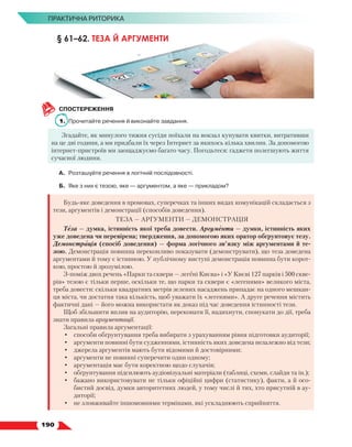   190
ПРАКТИЧНА РИТОРИКА
СПОСТЕРЕЖЕННЯ
1.	 Прочитайте речення й виконайте завдання.
Згадайте, як минулого тижня сусіди поїхали на вокзал купувати квитки, витративши
на це дві години, а ми придбали їх через Інтернет за якихось кілька хвилин. За допомогою
інтернет-пристроїв ми заощаджуємо багато часу. Погодьтеся: гаджети полегшують життя
сучасної людини.
А.	 Розташуйте речення в логічній послідовності.
Б.	 Яке з них є тезою, яке — аргументом, а яке — прикладом?
Будь-яке доведення в промовах, суперечках та інших видах комунікацій складається з
тези, аргументів і демонстрації (способів доведення).
ТЕЗА — АРГУМЕНТИ — ДЕМОНСТРАЦІЯ
Теза — думка, істинність якої треба довести. Аргументи — думки, істинність яких
уже доведена чи перевірена; твердження, за допомогою яких оратор обґрунтовує тезу.
Демонстрація (спосіб доведення) — форма логічного зв’язку між аргументами й те-
зою. Демонстрація повинна переконливо показувати (демонструвати), що теза доведена
аргументами й тому є істинною. У публічному виступі демонстрація повинна бути корот-
кою, простою й зрозумілою.
З-поміж двох речень «Парки та сквери — легені Києва» і «У Києві 127 парків і 500 скве-
рів» тезою є тільки перше, оскільки те, що парки та сквери є «легенями» великого міста,
треба довести: скільки квадратних метрів зелених насаджень припадає на одного мешкан-
ця міста, чи достатня така кількість, щоб уважати їх «легенями». А друге речення містить
фактичні дані — його можна використати як доказ під час доведення істинності тези.
Щоб збільшити вплив на аудиторію, переконати її, надихнути, спонукати до дії, треба
знати правила аргументації.
Загальні правила аргументації:
•	 способи обґрунтування треба вибирати з урахуванням рівня підготовки аудиторії;
•	 аргументи повинні бути судженнями, істинність яких доведена незалежно від тези;
•	 джерела аргументів мають бути відомими й достовірними;
•	 аргументи не повинні суперечити один одному;
•	 аргументація має бути коректною щодо слухачів;
•	 обґрунтування підсилюють аудіовізуальні матеріали (таблиці, схеми, слайди та ін.);
•	 бажано використовувати не тільки офіційні цифри (статистику), факти, а й осо-
бистий досвід, думки авторитетних людей, у тому числі й тих, хто присутній в ау-
диторії;
•	 не зловживайте іншомовними термінами, які ускладнюють сприйняття.
§ 61–62. ТЕЗА Й АРГУМЕНТИ
 