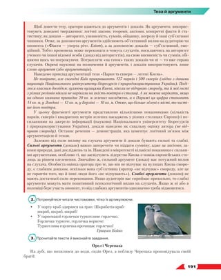   191
Теза й аргументи
Щоб довести тезу, оратори вдаються до аргументів і доказів. Як аргументи, викорис-
товують доведені твердження: логічні закони, теореми, аксіоми, конкретні факти й ста-
тистику; як докази — авторитет, упевненість, сумнів, обіцянку, погрозу й інші суб’єктивні
чинники. Отже, за допомогою аргументів здійснюють об’єктивний вплив на аудиторію чи
опонента («Факти — уперта річ». Еліот), а за допомогою доказів — суб’єктивний, емо-
ційний. Тобто промовець може переконати в чомусь слухачів, посилаючись на авторитет
ученого чи іншої відомої особи (доказ від авторитетів), на свою впевненість чи сумнів, обі-
цяючи щось чи погрожуючи. Потрапляти «на гачок» таких доказів чи ні — то вже справа
слухачів. Окремі науковці на позначення й аргументів, і доказів використовують лише
слово аргумент (або аргументація).
Наведемо приклад аргументації тези «Парки та сквери — легені Києва».
Не повірите, але сьогодні Київ прикрашають 127 парків і 500 скверів (згідно з даними
науковців Національного університету біоресурсів і природокористування України). Поді-
люся власним досвідом: гуляючи вулицями Києва, ніколи не відчуваю смороду, та й мої гості
з різних регіонів ніколи не нарікали на якість повітря в столиці. А як можна нарікати, якщо
на одного киянина припадає 20 кв. м зелених насаджень, а в Парижі ця цифра становить
14 кв. м, у Лондоні — 12 кв. м, у Берліні — 10 кв. м. Отже, що більше зелені в місті, то чисті-
ше його повітря.
У цьому фрагменті аргументи представлено кількісними показниками (кількість
парків, скверів і квадратних метрів зелених насаджень у різних столицях Європи) і по-
силаннями на джерело інформації (науковці Національного університету біоресурсів
і природокористування України), докази наведено як схвальну оцінку автора (не від-
чуваю смороду). Останнє речення — демонстрація, яка цементує логічний зв’язок між
аргументацією й тезою.
Залежно від сили впливу на слухача аргументи й докази бувають сильні та слабкі.
Сильні аргументи (докази) важко заперечити чи піддати сумніву, адже це аксіоми, за-
кони природи, дані досліджень та ін. Наведені в мікротексті кількісні показники є сильни-
ми аргументами, особливо ті, що засвідчують лідерство Києва з-поміж європейських сто-
лиць за рівнем озеленення. Звичайно ж, сильний аргумент (доказ) має потужний вплив
на слухача. Особиста оцінка оратора про те, що він не відчуває на вулицях Києва сморо-
ду, є слабким доказом, оскільки вона суб’єктивна (оратор «не відчуває» смороду, але це
не гарантія того, що й інші люди його «не відчувають»). Слабкі аргументи (докази) не
мають достатньої сили переконання. Якщо аудиторія вас сприймає прихильно, то слабкі
аргументи можуть мати позитивний психологічний вплив на слухачів. Якщо ж ні або в
полеміці бере участь опонент, то від слабких аргументів однозначно треба відмовитися.
2.	 Потренуйтеся читати чистомовки, чітко їх артикулюючи.
•	 У порту краб здирався на трап. Шкряботів краб:
	 шкряб, шкряб, шкряб!
•	 У гарненької горлички туркотливе горлечко.
	 Горличка туркоче, горличка воркоче:
	 Туркотлива горличка прочищає горлечко!
Грицько Бойко
3.	 Прочитайте тексти й виконайте завдання.
Орел і Черепаха
На дубі, що похилився до води, сидів Орел, а поблизу Черепаха проповідувала своїй
братії: 
 
