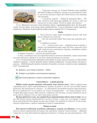   192
ПРАКТИЧНА РИТОРИКА
— Гори воно вогнем, оте літання! Покійна наша прабаба,
дай Боже їй Царство Небесне, загинула, як розповідали, через
те, що почала вчитися в Орла цієї гиблої науки. Сам люципер
таке вигадав!..
— Слухай-но, дурепо! — обірвав її проповідь Орел. — Не
тому загинула твоя премудра прабаба, що літала, а тому що
взялася не за свою справу. Літати не гірше, ніж повзати.
Сила. Прагнення насолод і слави багатьох збиває в протиприродний стан. Це тим шкід-
ливіше для них буває, чим більша така невідповідність. І зовсім небагатьох мати народила,
наприклад, здатними до філософії та доброславного життя (За Г. Сковородою).
Жаби
Коли висохло озеро, жаби пострибали шукати собі нове
житло. Нарешті всі загукали: 
— Ох, яке величезне озеро! Буде воно нам довічним жит-
лом!
І стрибнули в нього.
— А я, — сказала одна з них, — вирішила жити в одному з
джерел, що наповнюють ваше озеро. Он бачу зарослий лісом
горб, який посилає сюди багато струмків, сподіваюся знайти
там для себе джерело.
— А навіщо, тітонько? — спитала молоденька жаба.
— А тому, голубонько моя, що струмочки можуть потекти в інший бік, а ваше озеро може
так само висохнути. Джерело ж для мене завжди надійніше від калюжі.
Сила. Усяка розкіш може зубожіти й висохнути, як озеро, лише чесне ремесло забезпечить
спокійне існування... Скільки багатіїв щодня стають жебраками. У цьому єдиним спасінням є
ремесло. ...Найбідніші раби нерідко походять від предків, які жили в калюжі великих прибутків
(За Г. Сковородою).
А.	 Доведіть, що ці твори за жанром — байки.
Б.	 Знайдіть у цих байках тези й аргументи (докази).
4.	 Прочитайте фрагмент інтерв’ю й виконайте завдання.
Самостійність — єдиний орієнтир
Майже кожна людина визначає собі рамки, адже боїться хаосу. Лише в рамках вона
спроможна діяти. Проте щоб розвиватися, людина, як рачок у пустелі, має постійно міняти
мушельку. Бо людина росте, а мушля — ні. Аби вижити, ми повинні скидати стару мушельку.
Коли це відбувається, то на якийсь час стаємо незахищеними — нас можна відразу з’їсти.
Стефан Малларме сказав: «Ми спочатку створюємо собі системи, а згодом забуваємо, що це
ми ж самі їх створили. І все це через страх перед хаосом».
Велика проблема в тому, що українці були запрограмовані забути свою історію. Це ще
діє. Що більше молоді цікавитиметься, що було колись, а чому так, а не інакше, то краще.
Будь-який народ був би гордий, що мав таку історію. Але українці не знають її. У школі пере-
казують підручники, а треба ж зацікавити учнів по-справжньому.
Повага до мови
Я не маю ні телебачення, ні мобілки, ні Інтернету, ні радіо, але обізнана. Усього можна
досягти значно скромнішими методами, ніж передбачає людина. І найголовніше — дбайливе
ставлення до слова. Восьмирічного француза тренують: «Скажи, що таке виноградина». І він
 