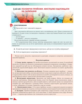   194
ПРАКТИЧНА РИТОРИКА
СПОСТЕРЕЖЕННЯ
1.	 Прочитайте текст і виконайте завдання.
Двоє дипломатів заблукало на своєму авто в незнайомому місті. Вони зупинилися на
перехресті, й один із них, не виходячи з машини, а лише опустивши бокове скло, запитав
у перехожого:
— Де ми зараз?
— У машині, — почули у відповідь.
Коли вони від’їхали, старший чоловік зауважив:
— Я б запропонував йому посаду міністра закордонних справ: він уміє так дати від-
повідь на запитання, що до неї не причепишся, при цьому не повідомивши й краплі нової
інформації.
А.	 Як мав би дипломат сформулювати запитання, щоб дістати потрібну інформацію?
Б.	 Як би ви відреагували на відповідь перехожого?
Плідно вести дискусію, переконувати аудиторію, вигравати суперечки допомагають
полемічні прийоми.
Полемічні прийоми
1. Гумор, іронія, сарказм. Ці засоби підсилюють полемічний тон мови, її емоційний
вплив на слухачів чи опонента; допомагають розрядити напружену атмосферу; створю-
ють хороший настрій під час обговорення певних питань. Зауваження, зроблене в іро-
нічній або жартівливій формі, може збентежити вашого опонента чи навіть зруйнувати
його доказ.
2. Доведення тези опонента до абсурду. Основне завдання цього прийому — показа-
ти, що аргументація хибна, оскільки результати та наслідки суперечать дійсності. Для цьо-
го оратор ніби ставить себе на місце опонента й, начебто договорюючи за нього, показує, до
якої безвиході можуть довести його безпідставні судження.
3. Відтягування заперечення. Зрозуміло, що треба відразу «бити» по сильних ар-
гументах противника. Заперечення можна, хоча й не бажано, трохи відтягувати, якщо з
якихось причин (розгубилися, забули якийсь факт) у цей момент немає сил заперечити й
потрібен час, щоб зібратися з думками. Отже, спочатку спростовуйте другорядні докази,
а потім, зібравшись із силами, спрямуйте удар на головні.
4. «Заковтування гачка». Суть цього прийому полягає в наведенні доказів на користь
противника (з якими він згоден), а потім несподівана демонстрація їхньої непереконливості.
5. Бумеранг. Прийом бумеранга (або зворотного удару) полягає в тому, що теза чи
аргумент повертаються проти тих, хто їх висловив. У таких випадках сила удару збільшу-
ється — і поразка противника стає очевидною для всіх присутніх.
§ 63–64. ПОЛЕМІЧНІ ПРИЙОМИ. МИСТЕЦТВО ВІДПОВІДАТИ
НА ЗАПИТАННЯ
 