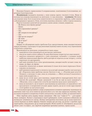   196
ПРАКТИЧНА РИТОРИКА
Відповіді бувають правильними й неправильними, позитивними й негативними, ко-
роткими й розгорнутими.
Позитивними називають відповіді, у яких мовець прагне з’ясувати істину. Якщо ж
відчувається відмова відповідати на запитання, то така відповідь — негативна. Мотивом
для відмови може бути недостатня компетентність із порушених проблем, слабкі знання
з обговорюваного предмета. Отже, негативна відповідь визначає слабкі сторони опонента.
Короткі відповіді зазвичай висловлюють одним-двома словами, наприклад:
— Ви бачили свого брата вранці?
— Бачив.
— Біля трамвайної зупинки?
— Так.
— Він говорив по телефону?
— Так.
— Про що він говорив?
— Не знаю.
— Ви не чули?
— Не чув.
Навряд чи обговорення якоїсь проблеми буде продуктивним, якщо використовувати
короткі відповіді. А розгорнуті й аргументовані відповіді мають велику силу переконання
в публічних суперечках.
Відповідаючи на запитання, дотримуйтеся таких порад:
•	 намагайтеся чітко відповідати на поставлене запитання;
•	 ніколи не кажіть нічого зайвого, бо цим обов’язково скористається ваш опонент;
•	 навчіться визначати пріоритети у своїх відповідях: починайте з головних подій,
найбільш переконливих фактів, щоб аудиторія не втратила до вас інтересу, а потім
переходьте до другорядних;
•	 щоб ваші відповіді були чітко організованими, використовуйте вставні слова: по-
перше, по-друге, по-третє;
•	 подякуйте опонентові за цікаве запитання й тільки після цього переходьте безпо-
середньо до відповіді;
•	 щоб завоювати прихильність опонента чи аудиторії, використовуйте такі конструк-
ції: «Порушена вами проблема хвилює багатьох із нас…», «Розумію ваші почуття!
Зізнаюся, я відчував те саме, поки не усвідомив…», «Мені хотілося б поділитися з
вами своїм відкриттям…»;
•	 якщо ви не готові зразу дати відповідь, скористайтеся переадресацією його опо-
нентові або аудиторії: «Цікаве запитання! А як би ви самі на нього відповіли?»,
«Можливо, хтось із присутніх хотів би висловитися щодо цього запитання?»;
•	 якщо ви відчуваєте, що не можете дати відповідь на запитання, не намагайтеся «ви-
кручуватися» із неприємної ситуації, краще скажіть, що ви не готові зараз відпові-
сти й зробите це наступного разу.
У спілкуванні оратор повинен суворо дотримуватися основного принципу: відповідати на
запитання лише тоді, коли повністю зрозуміла його суть і він знає правильну відповідь. Інак-
ше можна потрапити в неприємну й навіть анекдотичну ситуацію, подібну до описаної нижче.
Один студент задля жарту ставив запитання: «Що таке “нофелет”?» — усім приїж-
джим лекторам. Боячись осоромитися перед аудиторією, кожен намагався відповісти на
поставлене запитання по-своєму. Лектор-міжнародник пояснював, що це назва нової неза-
лежної держави на півдні Африки; ботанік говорив про рослину, що росте в середній смузі
нашої країни; лікар уважав, що це новий препарат. Ніхто навіть не здогадувався, що це всім
відоме слово «телефон», яке студент-жартівник прочитав навпаки, справа наліво.
 