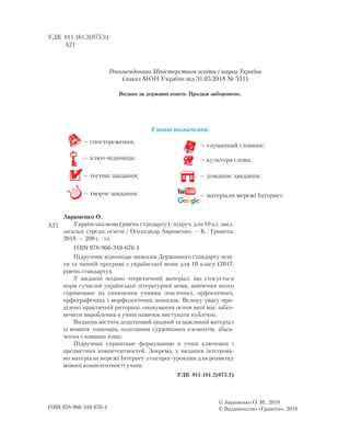 УДК 811.161.2(075.3)
А21
Авраменко О.
Українська мова (рівень стандарту) : підруч. для 10 кл. закл.
загальн. середн. освіти / Олександр Авраменко. — К. : Грамота,
2018. — 208 с. : іл.
ISBN 978-966-349-676-4
Підручник відповідає вимогам Державного стандарту осві-
ти та чинній програмі з української мови для 10 класу (2017,
рівень стандарту).
У виданні подано теоретичний матеріал, що стосується
норм сучасної української літературної мови, вивчення якого
спрямоване на уникнення учнями лексичних, орфоепічних,
орфографічних і морфологічних помилок. Велику увагу при-
ділено практичній риториці, опанування основ якої має забез-
печити вироблення в учнів навичок виступати публічно.
Видання містить додатковий цікавий та важливий матеріал
із мовних тонкощів, подолання суржикових елементів, збага-
чення словника тощо.
Підручник сприятиме формуванню в учнів ключових і
предметних компетентностей. Зокрема, у видання інтегрова-
но матеріали мережі Інтернет з експрес-уроками для розвитку
мовної компетентності учнів.
УДК 811.161.2(075.3)
ISBN 978-966-349-676-4
© Авраменко О. М., 2018
© Видавництво «Грамота», 2018
— спостереження;
— ключ-відповідь;
— тестові завдання;
— творче завдання;
Умовні позначення:
— тлумачний словник;
— культура слова;
— домашнє завдання;
— матеріали мережі Інтернет.
А21
Рекомендовано Міністерством освіти і науки України
(наказ МОН України від 31.05.2018 № 551)
Видано за державні кошти. Продаж заборонено.
 