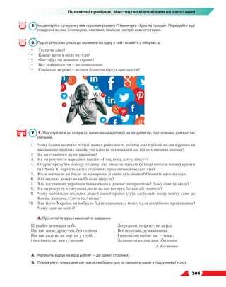   201
Полемічні прийоми. Мистецтво відповідати на запитання
5.	 Інсценізуйте суперечку між героями роману Р. Іваничука «Хресна проща». Передайте від-
повідним тоном, інтонацією, жестами, мімікою настрій кожного героя.
6.	 Підготуйтеся в групах до полеміки на одну з тем і візьміть у ній участь.
•	 Театр чи кіно?
•	 Краще жити в місті чи селі?
•	 Фаст-фуд чи домашні страви?
•	 Без любові життя — не повноцінне.
•	 Соціальні мережі — велике благо чи віртуальне щастя?
7.  1. Підготуйтеся до інтерв’ю, написавши відповіді на заздалегідь підготовлені для вас за-
питання.
1.	 Чому багато молодих людей, ваших ровесників, знаючи про згубний вплив куріння чи
вживання спиртних напоїв, усе одно не відмовляються від цих поганих звичок?
2.	 Як ви ставитеся до татуювання?
3.	 Як ви розумієте народний вислів: «Гола, боса, зате у вінку»?
4.	 Охарактеризуйте молоду людину, яка вмовляє батьків (а іноді вимагає в них) купити
їй iPhone X, вартість якого становить тримісячний бюджет сім’ї.
5.	 Коли востаннє ви йшли на компроміс зі своїм сумлінням? Опишіть цю ситуацію.
6.	 Які людські якості ви найбільше цінуєте?
7.	 Хто із сучасних українців та іноземців є для вас авторитетом? Чому саме ці люди?
8.	 Як ви реагуєте в ситуаціях, коли на вас тиснуть батьки або вчителі?
9.	 Чому найбільше молодих людей нашої країни їдуть здобувати вищу освіту саме до
Києва, Харкова, Одеси та Львова?
10.	 Яке місто України ви вибрали б для навчання, а може, і для постійного проживання?
Чому саме це місто?
	 2. Прочитайте вірш і виконайте завдання.
Шукайте цензора в собі.
Він там живе, дрімучий, без гоління.
Він там сидить, як чортик у трубі,
і тихо вилучає вам сумління.
Зсередини, потроху, не за раз.
Все познімає, де яка іконка.
І непомітно вийме вас — із вас.
Залишиться одна лиш оболонка.
Л. Костенко
А.	Напишіть відгук на вірш (обсяг — до однієї сторінки).
Б.	 Поміркуйте, чому саме цю поезію вибрано для останньої вправи в підручнику (усно).
 