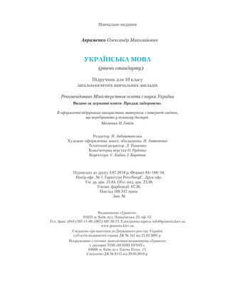 Видавництво «Грамота».
01033, м. Київ, вул. Паньківська, 25, оф. 13.
Тел./факс: (044) 287-11-88, (067) 407-50-73. Електронна адреса: info@gramota.kiev.ua
www.gramota.kiev.ua
Свідоцтво про внесення до Державного реєстру України
суб’єктів видавничої справи ДК № 341 від 21.02.2001 р.
Віддруковано з готових діапозитивів видавництва «Грамота»
у друкарні ТОВ «КОНВІ ПРІНТ».
03680, м. Київ, вул. Ежена Потьє, 12.
Свідоцтво ДК № 6115 від 29.03.2018 р.
Навчальне видання
Авраменко Олександр Миколайович
УКРАЇНСЬКА МОВА
(рівень стандарту)
Підручник для 10 класу
загальноосвітніх навчальних закладів
Рекомендовано Міністерством освіти і науки України
Видано за державні кошти. Продаж заборонено.
В оформленні підручника використано матеріали з інтернет-видань,
що перебувають у вільному доступі.
Малюнки Н. Гайди
Підписано до друку 3.07.2018 р. Формат 84×108/16.
Папір офс. № 1. Гарнітура PeterbutgC. Друк офс.
Ум. др. арк. 21,84. Обл.-вид. арк. 23,38.
Умовн. фарбовідб. 87,36.
Наклад 168 317 прим.
Зам. №
Редактор Н. Забаштанська
Художнє оформлення, макет, обкладинка Н. Антоненко
Технічний редактор Л. Ткаченко
Комп’ютерна верстка О. Руденко
Коректори С. Бабич, І. Барвінок
 