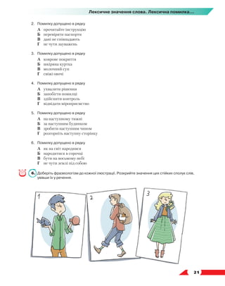   21
Лексичне значення слова. Лексична помилка...
2.	 Помилку допущено в рядку
	 А	 прочитайте інструкцію
	 Б	 перевіряти паспорти
	 В	 дані не співпадають
	 Г	 не чути зауважень
3.	 Помилку допущено в рядку
	 А	 коврове покриття
	 Б	 шкіряна куртка
	 В	 молочний суп
	 Г	 свіжі овочі
4.	 Помилку допущено в рядку
	 А	 ухвалити рішення
	 Б	 запобігти помилці
	 В	 здійснити контроль
	 Г	 відвідати міроприємство
5.	 Помилку допущено в рядку
	 А	 на наступному тижні
	 Б	 за наступним будинком
	 В	 зробити наступним чином
	 Г	 розгорніть наступну сторінку
6.	 Помилку допущено в рядку
	 А	 як на світ народився
	 Б	 народитися в сорочці
	 В	 бути на восьмому небі
	 Г	 не чути землі під собою
6.	 Доберіть фразеологізм до кожної ілюстрації. Розкрийте значення цих стійких сполук слів,
увівши їх у речення.
 