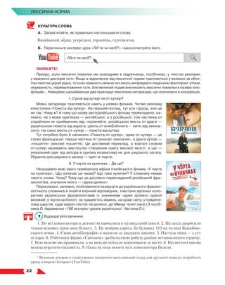   22
Лексична норма
КУЛЬТУРА СЛОВА
А.	 Запам’ятайте, як правильно наголошувати слова.
Вишиваний, вірші, усередині, горошина, гуртожиток.
Б.	 Перегляньте експрес-урок «ЛА1
те чи латЕ?» і законспектуйте його.
ЗАУВАЖТЕ!
Прикро, коли лексичні помилки ми знаходимо в підручниках, посібниках, у текстах реклами,
у мовленні дикторів та ін. Якщо ж відхилення від лексичної норми трапляються у великих за обся-
гом текстах украй рідко, то їхню наявність можна хоч якось виправдати людським фактором: утома,
неуважність, перевантаження та ін. Але великий подив викликають лексичні помилки в назвах кіно-
фільмів… Наведемо щонайменше два приклади лексичних негараздів, що оселилися в кіноафішах.
І. Сукня від кутюр чи от-кутюр?
Мовні негаразди трапляються навіть у назвах фільмів. Читаю рекламу
кінострічки «Помста від кутюр». На перший погляд, тут усе гаразд, але це
не так. Чому ж? А тому що назву австралійського фільму перекладено, на-
певно, не з мови оригіналу — англійської, а з російської, тож частинку от
сприйняли як прийменник від, порівняйте: російською месть от врага —
українською помста від ворога; цветы от влюблённого — квіти від закоха-
ного; так само месть от-кутюр — помста від кутюр.
Тут потрібно було б написати «Помста от-кутюр», адже от-кутюр — це
слово французьке: перша частина от означає «високий», а друга кутюр —
«пошиття» (високе пошиття). Це дослівний переклад, а взагалі словом
от-кутюр називають мистецтво створення одягу високої якості, а ще  —
унікальний одяг від автора в одному екземплярі не для широкого загалу.
Убрання для широкого загалу — прет-а-порте.
ІІ. У чорта на куличках… Де це?
Нещодавно мою увагу привернула афіша італійського фільму «У чорта
на куличках». Що означає ця назва? Що таке кулички? У словнику немає
такого слова. Чому? Тому що це дослівно перекладений російський фра-
зеологізм, значення якого — «дуже далеко».
Перекладачі, напевно, полінувалися зазирнути до українського фразео­
логічного словника й знайти влучний відповідник, тим паче арсенал коло-
ритних українських фразеологізмів із значенням «дуже далеко» доволі
великий: у чорта на болоті, за тридев’ять земель, на краю світу, у тридеся-
тому царстві, куди ворон і кісток не донесе, де Макар телят пасе (З посіб-
ника О. Авраменка «100 експрес-уроків української. Частина 2»).
7.	 Відредагуйте речення.
1. Не всі композитори в дитинстві навчалися в музикальній школі. 2. На захід запросили
тільки відомих зірок шоу-бізнесу. 3. Це невірна адреса, бо будинку 112 на вулиці Коцюбин-
ського немає. 4. Свою автобіографію я написав за двадцять хвилин. 5. Настала тиша — з уст
ні пари. 6. Робітники фірми «Світанок» зробили свою роботу раніше встановленого терміну.
7. Всю неділю ми працювали, а на вихідні поїхали відпочивати за місто. 8. Від нестачі кисню
можна втратити свідомість. 9. Наша вулиця носить ім’я композитора Веделя.
1
Великою літерою в слові умовно позначено наголошений склад для зручного пошуку потрібного
уроку в мережі Інтернет (YouTube).
 