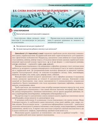   23
Слова власне українські й запозичені
СПОСТЕРЕЖЕННЯ
1.	 Прочитайте речення й виконайте завдання.
Індустріальна сфера деградує, якщо
інвестори й топ-менеджери не реагують
на девальвацію.
Промислова галузь занепадає, якщо вклад­
ники й провідні керівники не зважають на
знецінення грошей.
А.	 Яке речення легше для сприйняття?
Б.	 За яким принципом дібрано лексику в цих реченнях?
Запозичені (або іншомовні) слова становлять приблизно десять відсотків словнико-
вого запасу української мови. В українській мові вони «пристосовуються» до її граматич-
них і фонетичних особливостей. Наприклад, запозичене слово аптека не тільки відміню-
ється (аптека, аптеки, аптеці тощо), а й підлягає фонетичним законам української мови:
кінцевий приголосний основи чергується з ц та ч при формо- і словотворенні (аптека,
аптеці, аптечний — порівняйте: рука, руці, ручний).
Використання іншомовних слів виправдане в офіційно-діловому стилі, оскільки вони
ввійшли до активного словника міжнародного спілкування й часто не мають відповідни-
ків в українській мові. До інтернаціоналізмів належать фінансові та юридичні терміни,
терміни бухгалтерського обліку чи поштово-телеграфного зв’язку: банк, конституція,
бюд­
жет, телефон, віза, копія, сума, штраф, аванс, адвокат.
Використання значної кількості запозичених слів в офіційно-діловому й науковому
стилях зумовлене прагненням до точності й однозначності викладу. Іншомовні слова
зазвичай не багатозначні, тому своєю однозначністю й унеможливлюють неправильне
сприйняття. Багато іншомовних слів стали науковими термінами: інфінітив, синтаксис,
тангенс, асимілювати, атом.
Треба пам’ятати, що іншомовні слова потрібно використовувати передусім тоді, коли
немає українського відповідника з тим самим обсягом значення: телеграф, банк, баланс.
Не завжди виправданим є вживання іншомовних слів на зразок аргумент (підстава, до-
каз), координувати (погоджувати), лімітувати (обмежувати) та ін.
Недоречно поруч із запозиченим словом уживати власне українське пояснення: власна
автобіографія, вільна вакансія чи хронометраж часу.
У розмовно-побутовому й художньому стилях іншомовних слів значно менше. Якщо
й використовують, то здебільшого давно запозичені, усіма знані: майдан, клас, кавун, сол-
дат, пальто. Хоча останнім часом — з розвитком інформаційних технологій — намітилася
тенденція запозичувати й уживати іншомовні слова надміру: юзер (користувач), контент
(наповнення, зміст) та ін. А окремі з них настільки суперечать законам милозвучності, що
їх важко вимовляти: лайфхак, мерчендайзер, продакт-плейсмент та ін.
Мовознавці радять вдаватися до іншомовних слів лише за крайньої потреби — тоді,
коли в українській мові немає прямого відповідника.
§ 5. СЛОВА ВЛАСНЕ УКРАЇНСЬКІ Й ЗАПОЗИЧЕНІ
 