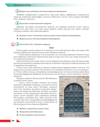   24
Лексична норма
2.	 Доберіть до іншомовних слів власне українські відповідники.
Комфорт, конфронтація, толерантність, хобі, шеф, дефект, інформувати, медикаменти,
коректив, домінувати, фотографія, спектакль, бібліотека, галстук, епоха, журнал, біографія,
візит, горизонт, консенсус.
3.	 Прочитайте слова й виконайте завдання.
Барвінок, дистанція, аплодисменти, принтер, лев, папараці, аномалія, куліси, піксель,
алфавіт, мул, пірс, хміль, тату, ціна, лампа, процент, сервер, тротуар, клас, сиквел, памперс,
електрика, прогрес, ідея, граматика, фіаско.
А.	 Випишіть тільки ті запозичені слова, що мають власне українські відповідники.
Б.	 Доберіть до цих слів власне українські відповідники.
4.	 Прочитайте текст і виконайте завдання.
Двері
Один мудрець шукав здібного й талановитого учня, щоб передати йому свої знання. Він
вирішив зібрати всіх своїх численних учнів. Мудрець сказав їм:
— У мене виникла проблема, і я хочу дізнатися, хто з вас може вирішити її. Бачите позаду
мене найбільші, найтяжчі й наймасивніші двері в усьому місті. Хто з вас зможе відчинити їх
без сторонньої допомоги?
Деякі учні опустили голови: вони не могли вирішити цю проблему, інші обстежили двері,
розглянули можливість використання важеля, особливості матеріалу й дійшли виснов­
ку, що
із завданням годі впоратися.
Тільки один учень підійшов до дверей та (ретельніше/скрупульозніше) оглянув їх. Усі
припускали, що двері замкнуті або заклинені, але насправді вони були ледь-ледь причине-
ні. Учень глибоко зітхнув, (зосередився/сконцентрувався) і легенько штовхнув двері. Вони
були (сконструйовані/збудовані) так бездоганно, що вистачило легкого поштовху, щоб від-
чинити їх.
Мудрець знайшов собі наступника. Він обернувся
до решти учнів і сказав:
— Успіх у житті й роботі залежить від кількох
визначних (факторів/чинників), і сьогодні ви могли
спостерігати, як вони діють. По-перше, дозвольте
свої чуття вичерпно дослідити й зрозуміти (реаль-
ність, яка оточує вас/довкілля). По-друге, не робіть
поспішних і тому неправильних висновків. По-третє,
будьте досить відважні, щоб ухвалювати рішення.
По-четверте, ухваливши його, дійте впевнено й без
сумнівів. По-п’яте, (зосередьтеся/сконцентруйтеся)
і не шкодуйте своєї енергії та сили. І, урешті-решт, не
бійтеся припуститися помилки (Притча).
А.	 Виберіть із дужок більш влучне слово.
Б.	 Обґрунтуйте свій вибір (усно).
В.	Стисло перекажіть притчу (усно).
 