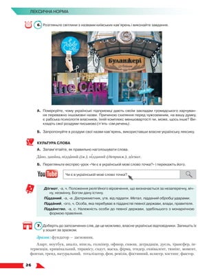   26
Лексична норма
6.	 Розгляньте світлини з назвами київських кав’ярень і виконайте завдання.
А.	 Поміркуйте, чому українські підприємці дають своїм закладам громадського харчуван-
ня переважно іншомовні назви. Причиною схиляння перед чужоземним, на вашу думку,
є рабська психологія власників, їхній комплекс меншовартості чи, може, щось інше? Ви-
кладіть свої роздуми письмово (п’ять–сім речень).
Б.	 Запропонуйте в роздумі свої назви кав’ярень, використавши власне українську лексику.
КУЛЬТУРА СЛОВА
А.	 Запам’ятайте, як правильно наголошувати слова.
Дано, данина, підданий (ім.), підданий (дієприкм.), догмат.
Б.	 Перегляньте експрес-урок «Чи є в українській мові слово точка?» і перекажіть його.
Догмат, -а, ч. Положення релігійного віровчення, що визначається за незаперечну, віч­
ну, незмінну, Богом дану істину.
Підданий, -а, -е. Дієприкметник, утв. від піддати. Метал, підданий обробці ударами.
Підданий, -ого, ч. Особа, яка перебуває в підданстві певної держави, влади, правителя.
Підданство, -а, с. Належність особи до певної держави, здебільшого з монархічною
формою правління.
7.	 Доберіть до запозичених слів, де це можливо, власне українські відповідники. Запишіть їх
у зошит за зразком.
Зразок: фундатор — засновник.
Азарт, ноутбук, аналіз, ніпель, голкіпер, офшор, сквош, деградація, дуель, трансфер, ін-
тервенція, кримінальний, тирамісу, скаут, маска, фірма, тендер, еквівалент, тюнінг, момент,
фонтан, тренд, натуральний, тоталізатор, фон, ревізія, фіктивний, шлягер, хостинг, фактор.
 