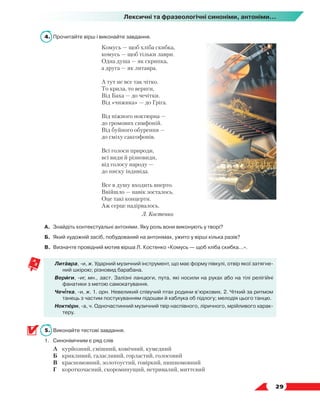   29
Лексичні та фразеологічні синоніми, антоніми...
4.	 Прочитайте вірш і виконайте завдання.
Комусь — щоб хліба скибка,
комусь — щоб тільки лаври.
Одна душа — як скрипка,
а друга — як литавра.
А тут не все так чітко.
То крила, то вериги,
Від Баха — до чечітки.
Від «чижика» — до Гріга.
Від ніжного ноктюрна —
до громових симфоній.
Від буйного обурення —
до сміху саксофонів.
Всі голоси природи,
всі види й різновиди,
від голосу народу —
до писку індивіда.
Все в душу входить вперто.
Ввійшло — навік зосталось.
Оце такі концерти.
Аж серце надірвалось.
Л. Костенко
А.	 Знайдіть контекстуальні антоніми. Яку роль вони виконують у творі?
Б.	 Який художній засіб, побудований на антонімах, ужито у вірші кілька разів?
В.	 Визначте провідний мотив вірша Л. Костенко «Комусь — щоб хліба скибка…».
Литавра, -и, ж. Ударний музичний інструмент, що має форму півкулі, отвір якої затягне-
ний шкірою; різновид барабана.
Вериги, -иг, мн., заст. Залізні ланцюги, пута, які носили на руках або на тілі релігійні
фанатики з метою самокатування.
Чечітка, -и, ж. 1. орн. Невеликий співучий птах родини в’юркових. 2. Чіткий за ритмом
танець з частим постукуванням підошви й каблука об підлогу; мелодія цього танцю.
Ноктюрн, -а, ч. Одночастинний музичний твір наспівного, ліричного, мрійливого харак-
теру.
5.	 Виконайте тестові завдання.
1.	Синонімічним є ряд слів
	 А	 курйозний, смішний, комічний, кумедний
	 Б	 крикливий, галасливий, горластий, голосовий
	 В	 красномовний, золотоустий, говіркий, пишномовний
	 Г	 короткочасний, скороминущий, нетривалий, миттєвий
 