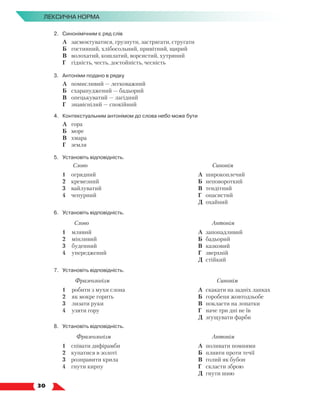   30
Лексична норма
2.	Синонімічним є ряд слів
	 А	 засмоктуватися, грузнути, застрягати, стругати
	 Б	 гостинний, хлібосольний, привітний, щирий
	 В	 волохатий, кошлатий, ворсистий, хутряний
	 Г	 гідність, честь, достойність, чесність
3.	Антоніми подано в рядку
	 А	 помисливий — легковажний
	 Б	 схарапуджений — бадьорий
	 В	 опецькуватий — лагідний
	 Г	 знавіснілий — спокійний
4.	 Контекстуальним антонімом до слова небо може бути
	 А	 гора
	 Б	 море
	 В	 хмара
	 Г	 земля
5.	Установіть відповідність.
Слово Синонім
1	 огрядний
2	 кремезний
3	 вайлуватий
4	 чепурний
А	 широкоплечий
Б	 неповороткий
В	 тендітний
Г	 опасистий
Д	 охайний
6.	Установіть відповідність.
Слово Антонім
1	 млявий
2	 мінливий
3	 буденний
4	 упереджений
А	 запопадливий
Б	 бадьорий
В	 казковий
Г	 зверхній
Д	 стійкий
7.	Установіть відповідність.
Фразеологізм Синонім
1	 робити з мухи слона
2	 як мокре горить
3	 лизати руки
4	 узяти гору
А	 скакати на задніх лапках
Б	 горобеня жовтодзьобе
В	 покласти на лопатки
Г	 наче три дні не їв
Д	 згущувати фарби
8.	Установіть відповідність.
Фразеологізм Антонім
1	 співати дифірамби
2	 купатися в золоті
3	 розправити крила
4	 гнути кирпу
А	 поливати помиями
Б	 пливти проти течії
В	 голий як бубон
Г	 скласти зброю
Д	 гнути шию
 