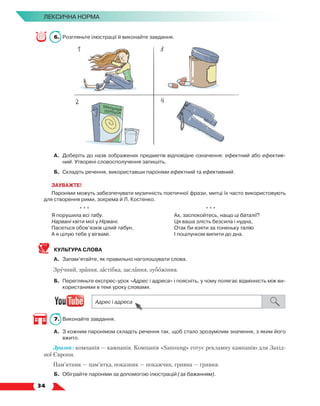   34
Лексична норма
6.	 Розгляньте ілюстрації й виконайте завдання.
А.	 Доберіть до назв зображених предметів відповідне означення: ефектний або ефектив-
ний. Утворені словосполучення запишіть.
Б.	Складіть речення, використавши пароніми ефектний та ефективний.
ЗАУВАЖТЕ!
Пароніми можуть забезпечувати музичність поетичної фрази, митці їх часто використовують
для створення рими, зокрема й Л. Костенко.
* * *
Я порушила всі табу.
Нарвані квіти мої у Нірвані.
Пасеться обов’язків цілий табун,
А я цілую тебе у вігвамі.
* * *
Ах, заспокойтесь, нащо ці баталії?
Ця ваша злість безсила і нудна,
Отак би взяти за тоненьку талію
І поцілунком випити до дна.
КУЛЬТУРА СЛОВА
А.	 Запам’ятайте, як правильно наголошувати слова.
Зручний, зрання, застібка, заслання, зубожіння.
Б.	 Перегляньте експрес-урок «Адрес і адреса» і поясніть, у чому полягає відмінність між ви-
користаними в темі уроку словами.
7.	 Виконайте завдання.
А.	 З кожним паронімом складіть речення так, щоб стало зрозумілим значення, з яким його
вжито.
Зразок: компанія — кампанія. Компанія «Samsung» готує рекламну кампанію для Захід-
ної Європи.
Пам’ятник — пам’ятка, показник — покажчик, гривна — гривня.
Б.	 Обіграйте пароніми за допомогою ілюстрацій (за бажанням).
 